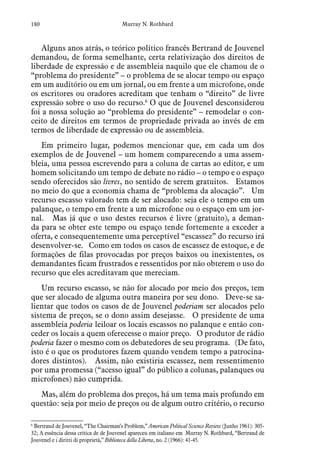 180 Murray N. Rothbard
Alguns anos atrás, o teórico político francês Bertrand de Jouvenel
demandou, de forma semelhante, certa relativização dos direitos de
liberdade de expressão e de assembleia naquilo que ele chamou de o
“problema do presidente” – o problema de se alocar tempo ou espaço
em um auditório ou em um jornal, ou em frente a um microfone, onde
os escritores ou oradores acreditam que tenham o “direito” de livre
expressão sobre o uso do recurso.6
 O que de Jouvenel desconsiderou
foi a nossa solução ao “problema do presidente” – remodelar o con-
ceito de direitos em termos de propriedade privada ao invés de em
termos de liberdade de expressão ou de assembleia.
Em primeiro lugar, podemos mencionar que, em cada um dos
exemplos de de Jouvenel – um homem comparecendo a uma assem-
bleia, uma pessoa escrevendo para a coluna de cartas ao editor, e um
homem solicitando um tempo de debate no rádio – o tempo e o espaço
sendo oferecidos são livres, no sentido de serem gratuitos.  Estamos
no meio do que a economia chama de “problema da alocação”.  Um
recurso escasso valorado tem de ser alocado: seja ele o tempo em um
palanque, o tempo em frente a um microfone ou o espaço em um jor-
nal.  Mas já que o uso destes recursos é livre (gratuito), a deman-
da para se obter este tempo ou espaço tende fortemente a exceder a
oferta, e consequentemente uma perceptível “escassez” do recurso irá
desenvolver-se. Como em todos os casos de escassez de estoque, e de
formações de filas provocadas por preços baixos ou inexistentes, os
demandantes ficam frustrados e ressentidos por não obterem o uso do
recurso que eles acreditavam que mereciam.
Um recurso escasso, se não for alocado por meio dos preços, tem
que ser alocado de alguma outra maneira por seu dono.  Deve-se sa-
lientar que todos os casos de de Jouvenel poderiam ser alocados pelo
sistema de preços, se o dono assim desejasse.  O presidente de uma
assembleia poderia leiloar os locais escassos no palanque e então con-
ceder os locais a quem oferecesse o maior preço.  O produtor de rádio
poderia fazer o mesmo com os debatedores de seu programa.  (De fato,
isto é o que os produtores fazem quando vendem tempo a patrocina-
dores distintos).  Assim, não existiria escassez, nem ressentimento
por uma promessa (“acesso igual” do público a colunas, palanques ou
microfones) não cumprida.
Mas, além do problema dos preços, há um tema mais profundo em
questão: seja por meio de preços ou de algum outro critério, o recurso
6
 Bertrand de Jouvenel, “The Chairman’s Problem,” American Political Science Review (Junho 1961): 305-
32; A essência dessa crítica de de Jouvenel apareceu em italiano em  Murray N. Rothbard, “Bertrand de
Jouvenel e i diritti di proprietá,” Biblioteca della Liberta, no. 2 (1966): 41-45.
 