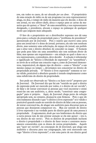 181Os “direitos humanos” como direitos de propriedade
tem, em todos os casos, de ser alocado por seu dono.  O proprietário
de uma estação de rádio ou de um programa (ou seus representantes)
aluga, ou doa, o tempo de rádio da maneira que ele decide; o dono de
um jornal, ou seu editor-chefe, aloca o espaço para as cartas da ma-
neira que ele quiser; o “dono” de uma assembleia, e seu representante
designado, o presidente, alocam o espaço no palanque de qualquer
modo que julguem mais adequado.
O fato de o proprietário ser o distribuidor supremo nos dá uma
pista para a solução da propriedade para o “problema do presidente”
apresentado por de Jouvenel.  Pois o sujeito que escreve uma carta
para um jornal não é o dono do jornal; portanto, ele não tem nenhum
direito, mas somente uma solicitação, de espaço do jornal, um pedido
que o dono tem o direito absoluto de conceder ou negar.  O homem
que pede para falar em uma assembleia não tem nenhum direito de
falar, mas apenas um requerimento – em relação ao qual o dono ou o
seu representante, o presidente, deve decidir.  A solução é reformular
o significado de “direito à liberdade de expressão” ou “assembleia”;
ao invés de se utilizar um conceito vago e, como de Jouvenel demons-
trou, impraticável, de algum tipo de direito – como o “direito” a um
mesmo espaço ou tempo –, deveríamos nos concentrar no direito de
propriedade privada.   O “direito à livre expressão” somente se tor-
na válido, praticável e absoluto quando é tratado simplesmente como
uma subdivisão do direito de propriedade.
Isto pode ser observado no “direito a se fazer ouvir” proposto por
de Jouvenel.  De Jouvenel diz que há um “sentido no qual o direito
de expressão pode ser exercido por todos; é o direito de ser ouvido”,
de falar e de tentar convencer as pessoas que você encontrar e então
reuni-las em um auditório, e, deste modo, “constituir uma congre-
gação” para si próprio.  Aqui, de Jouvenel chega perto da solução
apropriada sem, no entanto, alcançá-la com firmeza.  Pois o que ele
está realmente dizendo é que “o direito à livre expressão” só é válido e
praticável quando usado no sentido do direito de falar com as pessoas,
de tentar convencê-las, de alugar um auditório para discursar para as
pessoas que desejarem comparecer etc.  Mas este sentido do direito
à livre expressão é na verdade parte do direito geral de uma pessoa à
propriedade. (Logicamente, desde que nos lembremos do direito que
a outra pessoa tem de não prestar atenção se ela não quiser – isto é,
seu direito de não ouvir).  Pois os direitos de propriedade incluem
o direito à propriedade e o direito de fazer trocas e contratos mutu-
amente consentidos com os donos de outras propriedades.  Aquele
que “quer ser ouvido”, na concepção de de Jouvenel, que aluga um
auditório e discursa para sua congregação, não está exercendo um
vago “direito à livre expressão”, e sim uma parte de seu direito geral
 