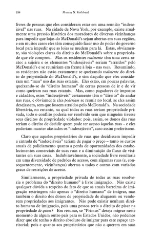 184 Murray N. Rothbard
livres de pessoas que eles consideram estar em uma reunião “indese-
jável” nas ruas.  Na cidade de Nova York, por exemplo, existe atual-
mente uma pressão histérica dos moradores de diversas vizinhanças
para impedir que lojas do McDonald’s sejam abertas em suas regiões,
e em muitos casos eles têm conseguido fazer uso do poder do governo
local para impedir que as lojas se mudem para lá.  Estas, obviamen-
te, são violações claras do direito do McDonald’s sobre a proprieda-
de que ele comprou.  Mas os residentes realmente têm uma certa ra-
zão: a sujeira e os elementos “indesejáveis” seriam “atraídos” pelo
McDonald’s e se reuniriam em frente à loja – nas ruas.  Resumindo,
os residentes não estão exatamente se queixando realmente do direi-
to de propriedade do McDonald’s, e sim daquilo que eles conside-
ram um “mau” uso das ruas estatais.  Eles estão, em poucas palavras,
queixando-se do “direito humano” de certas pessoas de ir e de vir
como queiram nas ruas estatais.  Mas, como pagadores de impostos
e cidadãos, estes “indesejáveis” certamente têm o “direito” de andar
nas ruas, e obviamente eles poderiam se reunir no local, se eles assim
desejassem, sem que fossem atraídos pelo McDonald’s.  Na sociedade
libertária, no entanto, na qual todas as ruas seriam propriedade pri-
vada, todo o conflito poderia ser resolvido sem que ninguém tivesse
seus direitos de propriedade violados: pois, assim, os donos das ruas
teriam o direito de decidir quem pode ter acesso àquelas ruas – e eles
poderiam manter afastados os “indesejáveis”, caso assim preferissem.
Claro que aqueles proprietários de ruas que decidissem impedir
a entrada de “indesejáveis” teriam de pagar o preço – tanto os custos
atuais de policiamento quanto a perda de oportunidades dos estabe-
lecimentos comerciais de suas ruas e a diminuição do fluxo de visi-
tantes em suas casas.  Indubitavelmente, a sociedade livre resultaria
em uma diversidade de padrões de acesso, com algumas ruas (e, con-
sequentemente, vizinhanças) abertas a todos e outras com variados
graus de restrições de acesso.
Similarmente, a propriedade privada de todas as ruas resolve-
ria o problema do “direito humano” à livre imigração.  Não existe
qualquer dúvida a respeito do fato de que as atuais barreiras de imi-
gração restringem não apenas o “direito humano” de imigrar, mas
também o direito dos donos de propriedade de alugarem ou vende-
rem propriedades aos imigrantes.  Não pode existir nenhum direi-
to humano de imigração, pois uma pessoa teria o direito de pisar na
propriedade de quem?  Em resumo, se “Primus” deseja migrar neste
momento de algum outro país para os Estados Unidos, não podemos
dizer que ele tenha o direito absoluto de imigrar para este espaço ter-
ritorial; pois e quanto aos proprietários que não o querem em suas
 