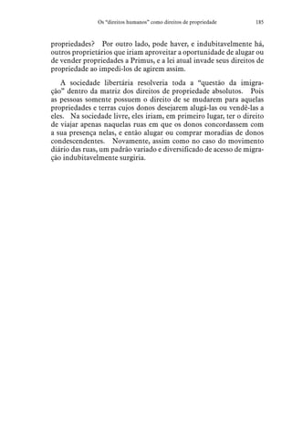 185Os “direitos humanos” como direitos de propriedade
propriedades?  Por outro lado, pode haver, e indubitavelmente há,
outros proprietários que iriam aproveitar a oportunidade de alugar ou
de vender propriedades a Primus, e a lei atual invade seus direitos de
propriedade ao impedi-los de agirem assim.
A sociedade libertária resolveria toda a “questão da imigra-
ção” dentro da matriz dos direitos de propriedade absolutos.  Pois
as pessoas somente possuem o direito de se mudarem para aquelas
propriedades e terras cujos donos desejarem alugá-las ou vendê-las a
eles.  Na sociedade livre, eles iriam, em primeiro lugar, ter o direito
de viajar apenas naquelas ruas em que os donos concordassem com
a sua presença nelas, e então alugar ou comprar moradias de donos
condescendentes.  Novamente, assim como no caso do movimento
diário das ruas, um padrão variado e diversificado de acesso de migra-
ção indubitavelmente surgiria.
 