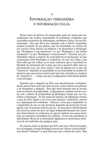 16
Informação verdadeira
e informação falsa
Nossa teoria de direitos de propriedade pode ser usada para de-
sembaraçar um confuso emaranhado de problemas complexos que
circundam as questões de informação, verdadeira e falsa, e de sua dis-
seminação. Será que Silva, por exemplo, tem o direito (repetindo,
estamos tratando do seu direito, não da moralidade ou estética do
seu exercício desse direito) de publicar e de disseminar a declaração
que “Rodriguez é um mentiroso” ou que “Rodriguez é um ladrão
condenado” ou que “Rodriguez é homossexual”? Existem três pos-
sibilidades lógicas a respeito da veracidade de tal declaração: (a) que
a declaração sobre Rodriguez é verdadeira; (b) que ela é falsa e que
Silva sabe que ela é falsa; ou (c) mais realística, que a veracidade ou
falsidade da declaração não é clara, que não é possível saber certa ou
precisamente (e.g., nos casos acima, o fato de alguém ser ou não um
“mentiroso” depende da quantidade ou da intensidade do padrão de
mentiras que uma pessoa contou para que seja colocada na categoria
de “mentiroso” – campo em que os julgamentos individuais podem
e irão divergir).
Suponha que a alegação de Silva seja absolutamente verdadeira.
Então, parece ficar claro que Silva possui o pleno direito de publicar
e de disseminar a alegação. Pois agir dessa maneira está de acordo
com seu direito de propriedade. Logicamente, também está de acor-
do com o direito de propriedade de Rodriguez tentar, por sua vez,
refutar a declaração. As leis atuais de calúnia e de difamação tornam
a ação de Silva ilegal se ela tiver uma intenção “maliciosa”, mesmo
se a informação for verdadeira. Todavia, é certo que a legalidade ou
a ilegalidade de um ato não deveriam depender da motivação de um
agente, mas da natureza objetiva do ato. Se uma ação é objetivamente
não invasiva, então ela deve ser legal, independentemente das inten-
ções benevolentes ou maliciosas do agente (embora isto possa muito
bem ser relevante à moralidade da conduta). E isto sem considerar as
dificuldades óbvias de se determinar legalmente as motivações subje-
tivas de um indivíduo em qualquer ação.
No entanto, pode-se declarar que Silva não tem o direito de impri-
mir tal alegação, porque Rodriguez possui um “direito à privacidade”
(seu direito “humano”) o qual Silva não tem o direito de violar. Mas
 