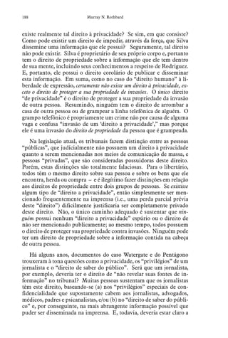 188 Murray N. Rothbard
existe realmente tal direito à privacidade? Se sim, em que consiste?
Como pode existir um direito de impedir, através da força, que Silva
dissemine uma informação que ele possui? Seguramente, tal direito
não pode existir. Silva é proprietário de seu próprio corpo e, portanto
tem o direito de propriedade sobre a informação que ele tem dentro
de sua mente, incluindo seus conhecimentos a respeito de Rodriguez.
E, portanto, ele possui o direito corolário de publicar e disseminar
esta informação. Em suma, como no caso do “direito humano” à li-
berdade de expressão, certamente não existe um direito à privacidade, ex-
ceto o direito de proteger a sua propriedade de invasões. O único direito
“de privacidade” é o direito de proteger a sua propriedade da invasão
de outra pessoa. Resumindo, ninguém tem o direito de arrombar a
casa de outra pessoa ou de grampear a linha telefônica de alguém. O
grampo telefônico é propriamente um crime não por causa de alguma
vaga e confusa “invasão de um ‘direito a privacidade’,” mas porque
ele é uma invasão do direito de propriedade da pessoa que é grampeada.
Na legislação atual, os tribunais fazem distinção entre as pessoas
“públicas”, que judicialmente não possuem um direito à privacidade
quanto a serem mencionadas nos meios de comunicação de massa, e
pessoas “privadas”, que são consideradas possuidoras deste direito.
Porém, estas distinções são totalmente falaciosas. Para o libertário,
todos têm o mesmo direito sobre sua pessoa e sobre os bens que ele
encontra, herda ou compra – e é ilegítimo fazer distinções em relação
aos direitos de propriedade entre dois grupos de pessoas. Se existisse
algum tipo de “direito a privacidade”, então simplesmente ser men-
cionado frequentemente na imprensa (i.e., uma perda parcial prévia
deste “direito”) dificilmente justificaria ser completamente privado
deste direito. Não, o único caminho adequado é sustentar que nin-
guém possui nenhum “direito a privacidade” espúrio ou o direito de
não ser mencionado publicamente; ao mesmo tempo, todos possuem
o direito de proteger sua propriedade contra invasões. Ninguém pode
ter um direito de propriedade sobre a informação contida na cabeça
de outra pessoa.
Há alguns anos, documentos do caso Watergate e do Pentágono
trouxeram à tona questões como a privacidade, os “privilégios” de um
jornalista e o “direito de saber do público”. Será que um jornalista,
por exemplo, deveria ter o direito de “não revelar suas fontes de in-
formação” no tribunal? Muitas pessoas sustentam que os jornalistas
têm este direito, baseando-se (a) nos “privilégios” especiais de con-
fidencialidade que supostamente cabem aos jornalistas, advogados,
médicos, padres e psicanalistas, e/ou (b) no “direito de saber do públi-
co” e, por conseguinte, na mais abrangente informação possível que
puder ser disseminada na imprensa. E, todavia, deveria estar claro a
 