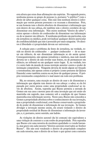189Informação verdadeira e informação falsa
esta altura que estas duas afirmações são espúrias. No segundo ponto,
nenhuma pessoa ou grupo de pessoas (e, portanto “o público”) tem o
direito de saber qualquer coisa. Eles não têm nenhum direito à infor-
mação que outras pessoas possuem e se recusam a disseminar. Pois,
se um homem tem o direito absoluto de disseminar a informação que
está dentro de sua cabeça, ele também tem o direito corolário de não
disseminar esta informação. Não existe nenhum “direito de saber”;
existe apenas o direito do conhecedor de disseminar sua informação
ou de se manter em silêncio. E nenhuma profissão em particular, seja
ela jornalista ou médico, pode reivindicar qualquer direito particular
de confidencialidade que não é possuído por mais ninguém. Os direi-
tos à liberdade e à propriedade devem ser universais.
A solução para o problema da fonte do jornalista, na verdade, re-
side no direito do conhecedor – qualquer conhecedor – de se man-
ter em silêncio, de não disseminar informação se ele assim quiser.
Consequentemente, não apenas jornalistas e médicos, mas todo mundo
deveria ter o direito de não revelar suas fontes, ou de permanecer em
silêncio, no tribunal ou em qualquer outro lugar. E, na verdade, isto
é o outro lado da moeda de nossa restrição anterior contra o poder de
intimação compulsória. Ninguém deveria de modo algum ser forçado
a testemunhar, não apenas contra si próprio (como presente da Quinta
Emenda) como também contra ou em favor de qualquer pessoa. O pró-
prio testemunho compulsório é o mal maior em todo este problema.
Há, no entanto, uma exceção ao direito de usar e de disseminar a
informação que alguém tem dentro de sua cabeça: a saber, se ela foi
passada por outra pessoa como uma propriedade condicional ao in-
vés de absoluta. Assim, suponha que Bueno permita a entrada de
Gomes em sua casa e mostre para ele uma invenção que até então ele
mantinha em segredo, mas somente sob a condição de que Gomes
mantenha essa informação secreta. Neste caso, Bueno não concedeu a
Gomes a propriedade absoluta sobre o conhecimento de sua invenção,
mas a propriedade condicional, com Bueno conservando a proprieda-
de do poder de disseminar a informação de sua invenção. Se Gomes
divulgar a invenção mesmo assim, ele estará violando o direito de
propriedade residual de Bueno de disseminar a informação da inven-
ção, e, é, portanto, neste sentido, um ladrão.
As violações de direito autoral (da lei comum) são equivalente a
uma violação de contrato e a um roubo de propriedade. Pois suponha
que Bueno crie uma ratoeira de excelente qualidade e a venda bastan-
te, mas grave em cada ratoeira “direitos autorais reservados ao Senhor
Bueno”. Ele não está vendendo o direito de propriedade completo
em cada ratoeira, mas o direito de se fazer o que quiser com a ratoeira
 
