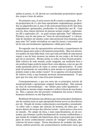 19Introdução
ambas as partes, A e B, devem ser consideradas proprietários iguais
dos corpos e bens de ambos.
No primeiro caso, A seria escrava de B e sujeita a exploração. B se-
ria proprietária de A e dos bens apropriados originalmente, produzi-
dos ou adquiridos por A, mas A não seria proprietária de B e dos bens
originalmente apropriados, produzidos ou adquiridos por B. Com
esta lei, duas classes distintas de pessoas seriam criadas – explorado-
res (B) e explorados (A) – às quais seriam aplicadas “leis” diferentes.
Portanto, esta lei não passa no “teste de universalização” e é descar-
tada de imediato até mesmo como uma potencial ética humana, pois
para uma “lei” poder reivindicar ser uma lei (justa), é necessário que
tal lei seja universalmente (igualmente) válida para todos.
No segundo caso de coproprietários universais, o requerimento de
direitos iguais para todos é obviamente preenchido. Mas esta alterna-
tiva padece de uma falha fatal, visto que toda atividade de uma pessoa
requer o uso de bens escassos (ao menos do seu corpo e do local em
que ele se encontra). Mesmo assim, se todos os bens fossem proprie-
dade coletiva de todo mundo, então ninguém, em nenhuma hora e
em nenhum lugar, poderia jamais fazer coisa alguma, a não ser que ele
tenha permissão prévia de todos os outros coproprietários. E como
pode tal permissão ser concedida se nem mesmo se é proprietário do
próprio corpo (e das cordas vocais)? Se se seguisse a lei da proprieda-
de coletiva total, a raça humana morreria instantaneamente. O que
quer que isto seja, não é uma ética para humanos.
Consequentemente, o que nos resta são os princípios iniciais de
autopropriedade e apropriação original (homesteading). Eles passam
no teste de universalização – são válidos para todos igualmente – e
eles podem ao mesmo tempo assegurar a sobrevivência da raça huma-
na. Eles, e apenas eles são portanto verdadeiras leis éticas e direitos
humanos absolutos ou não hipotéticos.
Rothbard obviamente não afirmou que esses princípios fundamen-
tais de conduta justa ou ação apropriada fossem novos ou descobertos
por ele. Dotado de íntimo conhecimento enciclopédico estendendo-
-se sobre todo o campo das ciências do homem, ele sabia que – ao
menos dentro do escopo das ciências sociais – existe pouca coisa nova
no mundo. No campo da ética, e mais especificamente, no da eco-
nomia, que formam a pedra fundamental do sistema rothbardiano, e
que tratam de verdades não hipotéticas, deve-se presumir que a maior
parte do nosso conhecimento consiste de “antigas” revelações, des-
cobertas há muito tempo. Novas descobertas de verdades não hipo-
téticas, embora possíveis, são acontecimentos intelectuais raros, que
 