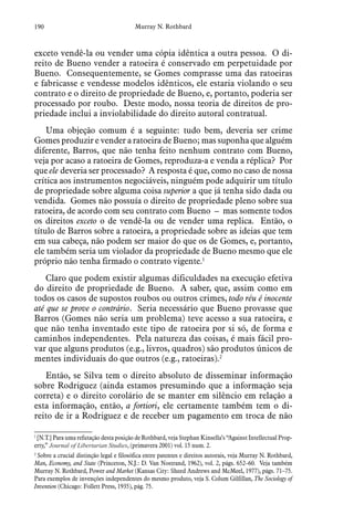 190 Murray N. Rothbard
exceto vendê-la ou vender uma cópia idêntica a outra pessoa. O di-
reito de Bueno vender a ratoeira é conservado em perpetuidade por
Bueno. Consequentemente, se Gomes comprasse uma das ratoeiras
e fabricasse e vendesse modelos idênticos, ele estaria violando o seu
contrato e o direito de propriedade de Bueno, e, portanto, poderia ser
processado por roubo. Deste modo, nossa teoria de direitos de pro-
priedade inclui a inviolabilidade do direito autoral contratual.
Uma objeção comum é a seguinte: tudo bem, deveria ser crime
Gomes produzir e vender a ratoeira de Bueno; mas suponha que alguém
diferente, Barros, que não tenha feito nenhum contrato com Bueno,
veja por acaso a ratoeira de Gomes, reproduza-a e venda a réplica? Por
que ele deveria ser processado? A resposta é que, como no caso de nossa
crítica aos instrumentos negociáveis, ninguém pode adquirir um título
de propriedade sobre alguma coisa superior a que já tenha sido dada ou
vendida. Gomes não possuía o direito de propriedade pleno sobre sua
ratoeira, de acordo com seu contrato com Bueno – mas somente todos
os direitos exceto o de vendê-la ou de vender uma replica. Então, o
título de Barros sobre a ratoeira, a propriedade sobre as ideias que tem
em sua cabeça, não podem ser maior do que os de Gomes, e, portanto,
ele também seria um violador da propriedade de Bueno mesmo que ele
próprio não tenha firmado o contrato vigente.1
Claro que podem existir algumas dificuldades na execução efetiva
do direito de propriedade de Bueno. A saber, que, assim como em
todos os casos de supostos roubos ou outros crimes, todo réu é inocente
até que se prove o contrário. Seria necessário que Bueno provasse que
Barros (Gomes não seria um problema) teve acesso a sua ratoeira, e
que não tenha inventado este tipo de ratoeira por si só, de forma e
caminhos independentes. Pela natureza das coisas, é mais fácil pro-
var que alguns produtos (e.g., livros, quadros) são produtos únicos de
mentes individuais do que outros (e.g., ratoeiras).2
Então, se Silva tem o direito absoluto de disseminar informação
sobre Rodriguez (ainda estamos presumindo que a informação seja
correta) e o direito corolário de se manter em silêncio em relação a
esta informação, então, a fortiori, ele certamente também tem o di-
reito de ir a Rodriguez e de receber um pagamento em troca de não
1
 [N.T.] Para uma refutação desta posição de Rothbard, veja Stephan Kinsella’s “Against Intellectual Prop-
erty,” Journal of Libertarian Studies, (primavera 2001) vol. 15 num. 2.
2
 Sobre a crucial distinção legal e filosófica entre patentes e direitos autorais, veja Murray N. Rothbard,
Man, Economy, and State (Princeton, N.J.: D. Van Nostrand, 1962), vol. 2, págs. 652–60. Veja também
Murray N. Rothbard, Power and Market (Kansas City: Sheed Andrews and McMeel, 1977), págs. 71–75.
Para exemplos de invenções independentes do mesmo produto, veja S. Colum Gilfillan, The Sociology of
Invention (Chicago: Follett Press, 1935), pág. 75.
 