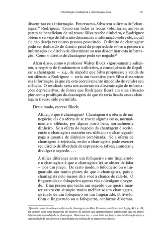 191Informação verdadeira e informação falsa
disseminar esta informação. Em resumo, Silva tem o direito de “chan-
tagear” Rodriguez. Como em todas as trocas voluntárias, ambas as
partes se beneficiam de tal troca: Silva recebe dinheiro, e Rodriguez
obtém o serviço de Silva não disseminar a informação sobre ele, a qual
ele não deseja ver outras pessoas possuindo. O direito de chantagear
pode ser deduzido do direito geral de propriedade sobre a pessoa e a
informação e o direito de disseminar ou não disseminar esta informa-
ção. Como o direito de chantagear pode ser negado?3
Além disso, como o professor Walter Block vigorosamente salien-
tou, a respeito de fundamentos utilitários, a consequência de ilegali-
zar a chantagem – e.g., de impedir que Silva propusesse a venda de
seu silêncio a Rodriguez – seria um incentivo para Silva disseminar
sua informação, já que ele está coercivamente impedido de vender seu
silêncio. O resultado seria um aumento na disseminação de informa-
ções depreciativas, de forma que Rodriguez ficará em uma situação
pior com a proibição da chantagem do que ele teria ficado caso a chan-
tagem tivesse sido permitida.
Deste modo, escreve Block:
Afinal, o que é chantagem? Chantagem é a oferta de um
negócio; ela é a oferta de se trocar alguma coisa, normal-
mente o silêncio, por algum outro bem, normalmente
dinheiro. Se a oferta do negócio da chantagem é aceito,
então o chantagista mantém seu silêncio e o chantageado
paga a quantia de dinheiro combinada. Se a oferta de
chantagem é rejeitada, então o chantagista pode exercer
seu direito de liberdade de expressão e, talvez, anunciar e
divulgar o segredo. . . .
A única diferença entre um fofoqueiro e um linguarudo
e o chantagista é que o chantagista irá se abster de falar
– por um preço. De certo modo, o fofoqueiro ou o lin-
guarudo são muito piores do que o chantagista, pois o
chantagista pelo menos dá a você a chance de calá-lo. O
linguarudo e o fofoqueiro apenas vão e divulgam o segre-
do. Uma pessoa que tenha um segredo que queira man-
ter estará em situação muito melhor se um chantagista,
ao invés de um fofoqueiro ou um linguarudo, obtivé-lo.
Com o linguarudo ou o fofoqueiro, conforme dissemos,
3
 Quando comecei a esboçar o direito de chantagear em Man, Economy and State, vol. 1, pág. 443, n. 49,
me deparei com uma enxurrada de insultos de críticos que aparentemente acreditavam que eu estava
defendendo a moralidade da chantagem. Mais uma vez – uma falha em fazer a crucial distinção entre a
legitimidade de um direito e a moralidade ou estética de se exercer este direito
 