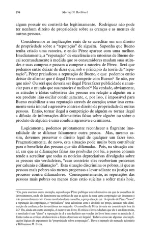 194 Murray N. Rothbard
algum possuir ou controlá-las legitimamente. Rodriguez não pode
ter nenhum direito de propriedade sobre as crenças e as mentes de
outras pessoas.
Consideremos as implicações reais de se acreditar em um direito
de propriedade sobre a “reputação” de alguém. Suponha que Bueno
tenha criado uma ratoeira, e então Pérez aparece com uma melhor.
Imediatamente, a “reputação” de excelência em ratoeiras de Bueno de-
cai acentuadamente à medida que os consumidores mudam suas atitu-
des e suas compras e passam a comprar a ratoeira de Pérez. Será que
podemos então deixar de dizer que, sob o princípio da teoria da “repu-
tação”, Pérez prejudicou a reputação de Bueno, e que podemos então
deixar de afirmar que é ilegal Pérez competir com Bueno? Se não, por
que não? Ou será que deveria ser ilegal Pérez fazer publicidade e anun-
ciar para o mundo que sua ratoeira é melhor?6
Na verdade, obviamente,
as atitudes e ideias subjetivas das pessoas em relação a alguém ou a
seu produto irão oscilar continuamente, e, por isso, é impossível para
Bueno estabilizar a sua reputação através de coerção; tentar isso certa-
mente seria imoral e agressivo contra o direito de propriedade de outras
pessoas. Então, tornar ilegal a competição de alguém ou tornar ilegal
a difusão de informações difamatórias falsas sobre alguém ou sobre o
produto de alguém é uma conduta agressiva e criminosa.
Logicamente, podemos prontamente reconhecer a flagrante imo-
ralidade de se difamar falsamente outra pessoa. Mas, mesmo as-
sim, devemos preservar o direito legal de qualquer um fazer isso.
Pragmaticamente, de novo, esta situação pode muito bem contribuir
para o benefício das pessoas que são difamadas. Pois, na situação atu-
al, em que as difamações falsas são proibidas por lei, a pessoa comum
tende a acreditar que todas as notícias depreciativas divulgadas sobre
as pessoas são verdadeiras, “caso contrário elas receberiam processos
por calunia e difamação”. Esta situação discrimina os pobres, já que as
pessoas mais pobres são menos propensas a levar adiante na justiça um
processo contra difamadores. Consequentemente, as reputações das
pessoas mais pobres ou menos ricas estão sujeitas a sofrer mais hoje,
6
 Ou, para usarmos outro exemplo, suponha que Pérez publique um informativo em que de conselhos de
investimentos, onde ele demonstra sua opinião de que as ações de uma certa corporação são inseguras e
irão provavelmente cair. Como resultado deste conselho, o preço da ação cai. A opinião de Pérez “lesou”
a reputação da corporação, e “prejudicou” seus acionistas com o declínio no preço, causado pela dimi-
nuição da confiança dos investidores no mercado. O conselho de Pérez deveria ser considerado fora da
lei? Ou, ainda em outro exemplo, A escreve um livro; B critica o livro e declara que ele é um livro ruim,
o resultado é um “dano” a reputação de A e um declínio nas vendas do livro bem como na renda de A.
Então todas as críticas desfavoráveis a livros deveriam ser ilegais? Todavia estas são algumas das impli-
cações lógicas do argumento da “propriedade sobre a reputação”. Devo o exemplo do mercado acionário
a Williamson M. Evers.
 