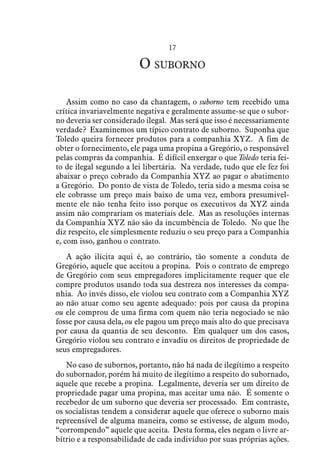 17
O suborno
Assim como no caso da chantagem, o suborno tem recebido uma
crítica invariavelmente negativa e geralmente assume-se que o subor-
no deveria ser considerado ilegal. Mas será que isso é necessariamente
verdade? Examinemos um típico contrato de suborno. Suponha que
Toledo queira fornecer produtos para a companhia XYZ. A fim de
obter o fornecimento, ele paga uma propina a Gregório, o responsável
pelas compras da companhia. É difícil enxergar o que Toledo teria fei-
to de ilegal segundo a lei libertária. Na verdade, tudo que ele fez foi
abaixar o preço cobrado da Companhia XYZ ao pagar o abatimento
a Gregório. Do ponto de vista de Toledo, teria sido a mesma coisa se
ele cobrasse um preço mais baixo de uma vez, embora presumivel-
mente ele não tenha feito isso porque os executivos da XYZ ainda
assim não comprariam os materiais dele. Mas as resoluções internas
da Companhia XYZ não são da incumbência de Toledo. No que lhe
diz respeito, ele simplesmente reduziu o seu preço para a Companhia
e, com isso, ganhou o contrato.
A ação ilícita aqui é, ao contrário, tão somente a conduta de
Gregório, aquele que aceitou a propina. Pois o contrato de emprego
de Gregório com seus empregadores implicitamente requer que ele
compre produtos usando toda sua destreza nos interesses da compa-
nhia. Ao invés disso, ele violou seu contrato com a Companhia XYZ
ao não atuar como seu agente adequado: pois por causa da propina
ou ele comprou de uma firma com quem não teria negociado se não
fosse por causa dela, ou ele pagou um preço mais alto do que precisava
por causa da quantia de seu desconto. Em qualquer um dos casos,
Gregório violou seu contrato e invadiu os direitos de propriedade de
seus empregadores.
No caso de subornos, portanto, não há nada de ilegítimo a respeito
do subornador, porém há muito de ilegítimo a respeito do subornado,
aquele que recebe a propina. Legalmente, deveria ser um direito de
propriedade pagar uma propina, mas aceitar uma não. É somente o
recebedor de um suborno que deveria ser processado. Em contraste,
os socialistas tendem a considerar aquele que oferece o suborno mais
repreensível de alguma maneira, como se estivesse, de algum modo,
“corrompendo” aquele que aceita. Desta forma, eles negam o livre ar-
bítrio e a responsabilidade de cada indivíduo por suas próprias ações.
 