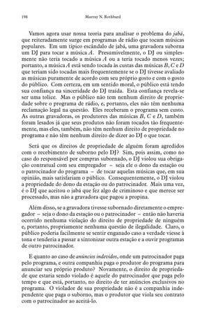 198 Murray N. Rothbard
Vamos agora usar nossa teoria para analisar o problema do jabá,
que reiteradamente surge em programas de rádio que tocam músicas
populares. Em um típico escândalo de jabá, uma gravadora suborna
um DJ para tocar a música A. Presumivelmente, o DJ ou simples-
mente não teria tocado a música A ou a teria tocado menos vezes;
portanto, a música A está sendo tocada às custas das músicas B, C e D
que teriam sido tocadas mais frequentemente se o DJ tivesse avaliado
as músicas puramente de acordo com seu próprio gosto e com o gosto
do público. Com certeza, em um sentido moral, o público está tendo
sua confiança na sinceridade do DJ traída. Esta confiança revela-se
ser uma tolice. Mas o público não tem nenhum direito de proprie-
dade sobre o programa de rádio, e, portanto, eles não têm nenhuma
reclamação legal na questão. Eles receberam o programa sem custo.
As outras gravadoras, os produtores das músicas B, C e D, também
foram lesados já que seus produtos não foram tocados tão frequente-
mente, mas eles, também, não têm nenhum direito de propriedade no
programa e não têm nenhum direito de dizer ao DJ o que tocar.
Será que os direitos de propriedade de alguém foram agredidos
com o recebimento de suborno pelo DJ? Sim, pois assim, como no
caso do responsável por compras subornado, o DJ violou sua obriga-
ção contratual com seu empregador – seja ele o dono da estação ou
o patrocinador do programa – de tocar aquelas músicas que, em sua
opinião, mais satisfariam o público. Consequentemente, o DJ violou
a propriedade do dono da estação ou do patrocinador. Mais uma vez,
é o DJ que aceitou o jabá que fez algo de criminoso e que merece ser
processado, mas não a gravadora que pagou a propina.
Além disso, se a gravadora tivesse subornado diretamente o empre-
gador – seja o dono da estação ou o patrocinador – então não haveria
ocorrido nenhuma violação do direito de propriedade de ninguém
e, portanto, propriamente nenhuma questão de ilegalidade. Claro, o
público poderia facilmente se sentir enganado caso a verdade viesse à
tona e tenderia a passar a sintonizar outra estação e a ouvir programas
de outro patrocinador.
E quanto ao caso de anúncios indevidos, onde um patrocinador paga
pelo programa, e outra companhia paga o produtor do programa para
anunciar seu próprio produto? Novamente, o direito de proprieda-
de que estaria sendo violado é aquele do patrocinador que paga pelo
tempo e que está, portanto, no direito de ter anúncios exclusivos no
programa. O violador de sua propriedade não é a companhia inde-
pendente que paga o suborno, mas o produtor que viola seu contrato
com o patrocinador ao aceitá-lo.
 
