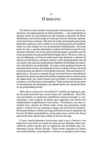 18
O boicote
Um boicote é uma tentativa de persuadir outras pessoas a não se en-
volverem com alguma pessoa ou firma específica – seja suspendendo as
relações sociais ou concordando em não comprar os produtos da firma.
Moralmente, um boicote pode ser usado por motivos absurdos, repreen-
síveis, louváveis ou neutros. Ele pode ser usado, por exemplo, para tentar
persuadir as pessoas a não comprar as uvas de produtores não sindicali-
zados ou a não comprar as uvas de produtores sindicalizados. Do nosso
ponto de vista, a questão importante a respeito do boicote é que ele é pu-
ramente voluntário, um ato de tentativa de persuasão, e, portanto, que ele
é um instrumento de ação perfeitamente legal e lícito. De novo, como no
caso da difamação, um boicote pode muito bem diminuir o número de
clientes de uma firma e, portanto, reduzir o valor da propriedade; mas tal
ato ainda é um exercício perfeitamente legítimo da liberdade de expres-
são e dos direitos de propriedade. Se vamos achar qualquer boicote em
particular bom ou mau, isso depende de nossos valores morais e de nossa
atitude perante um objetivo ou atividade concretos. Mas um boicote é le-
gítimo per se. Se temos a sensação de que um certo boicote é moralmente
repreensível, então está dentro dos direitos daqueles que se sentem assim
de organizarem um contra boicote para persuadir os consumidores do
contrário, ou de boicotar os boicotadores. Tudo isso faz parte do processo
de disseminação de informação e de opinião dentro do sistema de direi-
tos de propriedade privada.
Além disso, os boicotes “secundários” também são legítimos, ape-
sar de serem proibidos por nossas atuais leis trabalhistas. Num boi-
cote secundário, os sindicatos trabalhistas tentam persuadir os con-
sumidores a não comprar de firmas que negociam com firmas não
sindicalizadas (originalmente boicotadas). Novamente, em uma so-
ciedade livre, deveria ser direito deles tentar esta persuasão, assim
como é o direito de seus oponentes reagir com um boicote contrário.
Da mesma forma, é o direito da Liga da Decência tentar organizar um
boicote de filmes pornográficos, assim como seria o direto das forças
opostas boicotar aqueles que cedem ao boicote da Liga.
O que é particularmente interessante aqui é que o boicote é um
dispositivo que pode ser usado por pessoas que desejam tomar pro-
vidências contra aqueles que se engajaram em atividades que con-
sideramos lícitas, porém imorais. Deste modo, enquanto as firmas
não sindicalizadas, a pornografia, a calúnia, ou qualquer outra coisa,
 