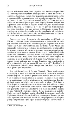 20 Murray N. Rothbard
quanto mais novos forem, mais suspeitos são. Dever-se-ia presumir
que a maior parte das verdades não hipotéticas já foram descobertas e
compreendidas muito tempo atrás e apenas precisam ser descobertas
e compreendidas novamente por cada geração consecutiva. E dever-
-se-ia esperar também que o progresso científico na ética e na econo-
mia, e em outras disciplinas que tratam de proposições e relações não
hipotéticas como a filosofia, lógica e matemática, seja extremamente
lento e diligente. O perigo não é que a nova geração de intelectuais
não possa contribuir com algo novo ou melhor para o estoque de co-
nhecimento herdado do passado, mas sim que ela não irá, ou irá ape-
nas de forma incompleta, reaprender o conhecimento que já existe, e,
ao invés disso, irá incorrer em velhos erros.
Consequentemente, Rothbard se viu no papel de um filósofo po-
lítico e também de um economista defensor e mantenedor de anti-
gas verdades herdadas, e sua reivindicação por originalidade, assim
como a de Mises, estava entre as mais modestas. Como Mises, sua
façanha foi reafirmar e se sustentar nos conhecimentos estabelecidos
há tempos e reparar alguns erros contidos numa estrutura intelec-
tual fundamentalmente completa. Entretanto, como Rothbard sabia
muito bem, essa era na realidade a mais rara e elevada realização in-
telectual possível. Pois, como Mises observou uma vez a respeito da
economia e que é igualmente válido para ética, “Nunca viveram ao
mesmo tempo mais que uma vintena de pessoas cuja contribuição à
ciência econômica pudesse ser considerada essencial”.10
Rothbard foi
um desses raros indivíduos que conseguiram contribuir tanto para a
ética quanto para a economia.
Isto está ilustrado em A Ética da Liberdade. Todos os elementos
e princípios – todos os conceitos, ferramentas analíticas e procedi-
mentos lógicos – da ética da propriedade privada de Rothbard são
bem conhecidos e admitidamente antigos. Mesmo os mais toscos
ou crianças compreendem intuitivamente a validade moral do prin-
cípio de autopropriedade e da apropriação original. E de fato, a
lista de predecessores intelectuais conhecidos de Rothbard remete
à antiguidade. Entretanto, dificilmente se encontra qualquer pes-
soa que tenha concebido uma teoria com mais facilidade e clareza
do que Rothbard. Mais importante, devido à consciência metodo-
lógica precisa derivada de sua familiaridade íntima com o método
lógico axiomático-dedutivo, Rothbard estava apto a fornecer provas
mais rigorosas das intuições morais da autopropriedade e da apro-
priação original como princípios éticos irrevogáveis ou “axiomas”, e
10
  Mises, Ação Humana, pág.873.
 