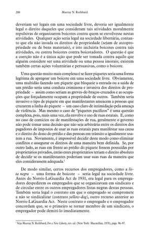 200 Murray N. Rothbard
deveriam ser legais em uma sociedade livre, deveria ser igualmente
legal o direito daqueles que consideram tais atividades moralmente
repulsivas de organizarem boicotes contra quem se envolvesse nestas
atividades. Qualquer ação seria legal na sociedade libertária, contan-
to que ela não invada os direitos de propriedade (sejam de autopro-
priedade ou de bens materiais), e isto incluiria boicotes contra tais
atividades, ou contra boicotes contra boicotadores. O questão é que
a coerção não é a única ação que pode ser tomada contra aquilo que
alguém considere ser uma atividade ou uma pessoa imorais; existem
também certas ações voluntárias e persuasivas, como o boicote.
Umaquestãomuitomaiscomplexaésefazerpiquetesseriaumaforma
legítima de apregoar um boicote em uma sociedade livre. Obviamente,
uma multidão fazendo um piquete que bloqueie a entrada ou a saída de
um prédio seria uma conduta criminosa e invasiva dos direitos de pro-
priedade – assim como seriam as greves-de-braços-cruzados e as ocupa-
ções que forçadamente ocupam a propriedade de outros. Também seria
invasivo o tipo de piquete em que manifestantes ameacem a pessoas que
cruzarem a linha do piquete – um caso claro de intimidação pela ameaça
de violência. Mas mesmo o caso de “piquetes pacíficos” é uma questão
complexa, pois, mais uma vez, ela envolve o uso de ruas estatais. E, como
no caso de comícios ou de manifestações de rua, geralmente o governo
não pode tomar uma decisão que não seja arbitrária entre os direitos dos
pagadores de impostos de usar as ruas estatais para manifestar sua causa
e o direito do dono do prédio e das pessoas em trânsito a igualmente usa-
rem a rua. Novamente, é impossível decidir deste modo como eliminar
conflitos e assegurar os direitos de uma maneira bem definida. Se, por
outro lado, as ruas em frente ao prédio do piquete fossem possuídas por
proprietários privados, então estes proprietários teriam o direito absoluto
de decidir se os manifestantes poderiam usar suas ruas da maneira que
eles considerassem adequada.1
De modo similar, certos recursos dos empregadores, como a lis-
ta negra – uma forma de boicote – seria legal na sociedade livre.
Antes do Norris-LaGuardia Act de 1931, era legal para os emprega-
dores despedirem os empregados que se organizavam em sindicato e
de circular entre os outros empregadores listas negras destas pessoas.
Também seria legal o contrato em que o empregado se compromete
a não se sindicalizar (contrato yellow-dog), outro recurso anterior ao
Norris-LaGuardia Act. Neste contrato o empregado e o empregador
concordam que, se o primeiro se tornar membro de um sindicato, o
empregador pode demiti-lo imediatamente.
1
 Veja Murray N. Rothbard, For a New Liberty, rev. ed. (New York: Macmillan, 1978), págs. 96–97.
 