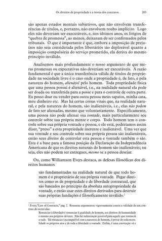203Os direitos de propriedade e a teoria dos contratos
são apenas estados mentais subjetivos, que não envolvem transfe-
rências de títulos, e, portanto, não envolvem roubo implícito. Logo
eles não deveriam ser executáveis, e, nos últimos anos, os litígios de
“quebra de promessa”, ao menos, deixaram de ser confirmados pelos
tribunais. O que é importante é que, embora a imposição de preju-
ízos não seja considerada pelos libertários tão deplorável quanto a
imposição compulsória do serviço prometido, ela deriva do mesmo
princípio inválido.
Analisemos mais profundamente o nosso argumento de que me-
ras promessas ou expectativas não deveriam ser executáveis. A razão
fundamental é que a única transferência válida de títulos de proprie-
dade na sociedade livre é o caso onde a propriedade é, de fato, e pela
natureza do homem, alienável pelo homem. Toda propriedade física
que uma pessoa possui é alienável, i.e., na realidade natural ela pode
ser doada ou transferida para a posse e para o controle de outra parte.
Eu posso doar ou vender para outra pessoa meus sapatos, minha casa,
meu dinheiro etc. Mas há certas coisas vitais que, na realidade natu-
ral, e pela natureza do homem, são inalienáveis, i.e., elas não podem
de fato ser alienadas, mesmo que voluntariamente. Especificamente,
uma pessoa não pode alienar sua vontade, mais particularmente seu
controle sobre sua própria mente e corpo. Todo homem tem o con-
trole sobre sua própria vontade e pessoa, e ele está, poderíamos assim
dizer, “preso” a esta propriedade inerente e inalienável. Uma vez que
sua vontade e seu controle sobre sua própria pessoa são inalienáveis,
então seus direitos de controlar esta pessoa e vontade também o são.
Esta é a base para a famosa posição da Declaração da Independência
Americana de que os direitos naturais do homem são inalienáveis; ou
seja, eles não podem ser entregues, mesmo se a pessoa desejar.
Ou, como Williamson Evers destaca, as defesas filosóficas dos di-
reitos humanos
são fundamentadas na realidade natural de que todo ho-
mem é o proprietário de sua própria vontade. Pegar direi-
tos como os de propriedade e de liberdade contratual, que
são baseados no princípio da absoluta autopropriedade da
vontade, e então usar estes direitos derivados para destruir
suas próprias fundações é filosoficamente inválido.2
2
 Evers,“Law of Contracts,” pág. 7. Rousseau argumentou vigorosamente contra a validade de um con-
trato de escravidão:
Renunciar à liberdade é renunciar à qualidade de homem, aos direitos de humanidade
e mesmo aos próprios deveres. Não há indenização possível para aquele que renúncia
a tudo. Tal renuncia é incompatível com a natureza do homem, é privar de toda mora-
lidade os próprios atos e de toda a liberdade a vontade. Enfim, é uma convenção vã e
 