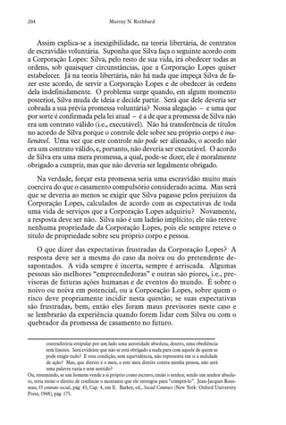 204 Murray N. Rothbard
Assim explica-se a inexigibilidade, na teoria libertária, de contratos
de escravidão voluntária. Suponha que Silva faça o seguinte acordo com
a Corporação Lopes: Silva, pelo resto de sua vida, irá obedecer todas as
ordens, sob quaisquer circunstâncias, que a Corporação Lopes quiser
estabelecer. Já na teoria libertária, não há nada que impeça Silva de fa-
zer este acordo, de servir a Corporação Lopes e de obedecer às ordens
dela indefinidamente. O problema surge quando, em algum momento
posterior, Silva muda de ideia e decide partir. Será que dele deveria ser
cobrada a sua prévia promessa voluntária? Nossa alegação – e uma que
por sorte é confirmada pela lei atual – é a de que a promessa de Silva não
era um contrato válido (i.e., executável). Não há transferência de títulos
no acordo de Silva porque o controle dele sobre seu próprio corpo é ina-
lienável. Uma vez que este controle não pode ser alienado, o acordo não
era um contrato válido, e, portanto, não deveria ser executável. O acordo
de Silva era uma mera promessa, a qual, pode-se dizer, ele é moralmente
obrigado a cumprir, mas que não deveria ser legalmente obrigado.
Na verdade, forçar esta promessa seria uma escravidão muito mais
coerciva do que o casamento compulsório considerado acima. Mas será
que se deveria ao menos se exigir que Silva pagasse pelos prejuízos da
Corporação Lopes, calculados de acordo com as expectativas de toda
uma vida de serviços que a Corporação Lopes adquiriu? Novamente,
a resposta deve ser não. Silva não é um ladrão implícito; ele não reteve
nenhuma propriedade da Corporação Lopes, pois ele sempre reteve o
título de propriedade sobre seu próprio corpo e pessoa.
O que dizer das expectativas frustradas da Corporação Lopes? A
resposta deve ser a mesma do caso da noiva ou do pretendente de-
sapontados. A vida sempre é incerta, sempre é arriscada. Algumas
pessoas são melhores “empreendedoras” e outras são piores, i.e., pre-
visoras de futuras ações humanas e de eventos do mundo. É sobre o
noivo ou noiva em potencial, ou a Corporação Lopes, sobre quem o
risco deve propriamente incidir nesta questão; se suas expectativas
são frustradas, bem, então eles foram maus previsores neste caso e
se lembrarão da experiência quando forem lidar com Silva ou com o
quebrador da promessa de casamento no futuro.
contraditória estipular por um lado uma autoridade absoluta, doutro, uma obediência
sem limites. Será evidente que não se está obrigado a nada para com aquele de quem se
pode exigir tudo? E esta condição, sem equivalência, não representa em si a nulidade
de ação? Mas, que direito é o meu, e este meu direito contra minha pessoa, não será
uma palavra vazia e sem sentido?
Ou, resumindo, se um homem vende a si próprio como escravo, então o senhor, sendo um senhor absolu-
to, teria então o direito de confiscar o montante que ele entregou para “comprá-lo”. Jean-Jacques Rous-
seau, O contrato social, pág. 43, Cap. 4, em E. Barker, ed., Social Contract (New York: Oxford University
Press, 1948), pág. 175.
 
