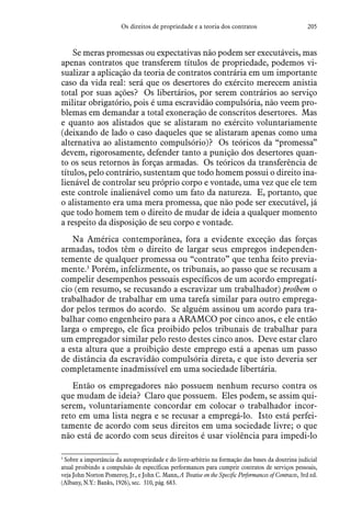 205Os direitos de propriedade e a teoria dos contratos
Se meras promessas ou expectativas não podem ser executáveis, mas
apenas contratos que transferem títulos de propriedade, podemos vi-
sualizar a aplicação da teoria de contratos contrária em um importante
caso da vida real: será que os desertores do exército merecem anistia
total por suas ações? Os libertários, por serem contrários ao serviço
militar obrigatório, pois é uma escravidão compulsória, não veem pro-
blemas em demandar a total exoneração de conscritos desertores. Mas
e quanto aos alistados que se alistaram no exército voluntariamente
(deixando de lado o caso daqueles que se alistaram apenas como uma
alternativa ao alistamento compulsório)? Os teóricos da “promessa”
devem, rigorosamente, defender tanto a punição dos desertores quan-
to os seus retornos às forças armadas. Os teóricos da transferência de
títulos, pelo contrário, sustentam que todo homem possui o direito ina-
lienável de controlar seu próprio corpo e vontade, uma vez que ele tem
este controle inalienável como um fato da natureza. E, portanto, que
o alistamento era uma mera promessa, que não pode ser executável, já
que todo homem tem o direito de mudar de ideia a qualquer momento
a respeito da disposição de seu corpo e vontade.
Na América contemporânea, fora a evidente exceção das forças
armadas, todos têm o direito de largar seus empregos independen-
temente de qualquer promessa ou “contrato” que tenha feito previa-
mente.3
Porém, infelizmente, os tribunais, ao passo que se recusam a
compelir desempenhos pessoais específicos de um acordo empregatí-
cio (em resumo, se recusando a escravizar um trabalhador) proíbem o
trabalhador de trabalhar em uma tarefa similar para outro emprega-
dor pelos termos do acordo. Se alguém assinou um acordo para tra-
balhar como engenheiro para a ARAMCO por cinco anos, e ele então
larga o emprego, ele fica proibido pelos tribunais de trabalhar para
um empregador similar pelo resto destes cinco anos. Deve estar claro
a esta altura que a proibição deste emprego está a apenas um passo
de distância da escravidão compulsória direta, e que isto deveria ser
completamente inadmissível em uma sociedade libertária.
Então os empregadores não possuem nenhum recurso contra os
que mudam de ideia? Claro que possuem. Eles podem, se assim qui-
serem, voluntariamente concordar em colocar o trabalhador incor-
reto em uma lista negra e se recusar a empregá-lo. Isto está perfei-
tamente de acordo com seus direitos em uma sociedade livre; o que
não está de acordo com seus direitos é usar violência para impedi-lo
3
 Sobre a importância da autopropriedade e do livre-arbítrio na formação das bases da doutrina judicial
atual proibindo a compulsão de específicas performances para cumprir contratos de serviços pessoais,
veja John Norton Pomeroy, Jr., e John C. Mann, A Treatise on the Specific Performances of Contracts, 3rd ed.
(Albany, N.Y.: Banks, 1926), sec. 310, pág. 683.
 
