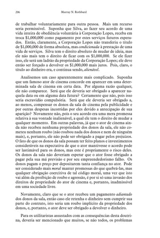 206 Murray N. Rothbard
de trabalhar voluntariamente para outra pessoa. Mais um recurso
seria permissível. Suponha que Silva, ao fazer seu acordo de uma
vida inteira de obediência voluntária à Corporação Lopes, receba em
troca $1,000,000 como pagamento por estes serviços futuros espera-
dos. Então, claramente, a Corporação Lopes não transferiu o título
de $1,000,000 de forma absoluta, mas condicionada à prestação de uma
vida de serviços. Silva tem o direito absoluto de mudar de ideia, mas
ele não mais tem o direito de ficar com os $1,000,000. Se ele fizer
isso, ele será um ladrão da propriedade da Corporação Lopes; ele deve
então ser forçado a devolver os $1,000,000 mais juros. Pois, claro, o
título ao dinheiro era, e continua sendo, alienável.
Analisemos um caso aparentemente mais complicado. Suponha
que um famoso ator de cinema concorde em aparecer em uma deter-
minada sala de cinema em certa data. Por alguma razão qualquer,
ele não comparece. Será que ele deveria ser obrigado a aparecer na-
quela data ou em alguma data futura? Certamente que não, pois isso
seria escravidão compulsória. Será que ele deveria ser obrigado a,
ao menos, compensar os donos da sala de cinema pela publicidade e
por outras despesas incorridas por eles devido a antecipação de sua
aparição? Novamente não, pois o seu acordo era uma mera promessa
relativa à sua vontade inalienável, a qual ele tem o direito de mudar a
qualquer momento. Em outras palavras, já que o ator de cinema ain-
da não recebeu nenhuma propriedade dos donos da sala, ele não co-
meteu nenhum roubo (não roubou nada dos donos e nem de ninguém
mais), e, portanto, ele não pode ser obrigado a pagar pelos prejuízos.
O fato de que os donos da sala possam ter feito planos e investimentos
consideráveis na expectativa de que o ator mantivesse o acordo pode
ser lastimável para os donos, mas este é propriamente o risco deles.
Os donos da sala não deveriam esperar que o ator fosse obrigado a
pagar pela sua má previsão e por seu empreendedorismo falho. Os
donos pagam o preço por depositarem tanta confiança no ator. Pode
ser considerado mais moral manter promessas do que quebrá-las, mas
qualquer obrigação coercitiva de tal código moral, uma vez que isto
vai além da proibição de roubo e agressão, é por si só uma invasão dos
direitos de propriedade do ator de cinema e, portanto, inadmissível
em uma sociedade livre.
Novamente, claro que se o ator recebeu um pagamento adiantado
dos donos da sala, então caso ele retenha o dinheiro sem cumprir sua
parte do contrato, isto seria um roubo implícito da propriedade dos
donos, e, portanto, o ator deve ser obrigado a devolver o dinheiro.
Para os utilitaristas assustados com as consequências desta doutri-
na, deveria ser mencionado que muitos, se não todos, os problemas
 