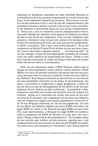 207Os direitos de propriedade e a teoria dos contratos
poderiam ser facilmente superados em uma sociedade libertária se
os beneficiários de uma promessa requeressem no acordo inicial uma
fiança de descumprimento daquele que promete. Em resumo, se os do-
nos da sala quisessem evitar o risco de um não comparecimento, eles
poderiam se recusar a assinar o acordo a não ser que o ator concordas-
se em depositar a mencionada fiança no caso de não comparecimen-
to. Neste caso, o ator, ao concordar com seu comparecimento futuro,
concorda também em transferir certa quantia de dinheiro aos donos
da sala no caso de ele não comparecer. Uma vez que o dinheiro, logi-
camente, é alienável e uma vez que este contrato iria satisfazer nosso
critério de transferência de título, este seria um contrato perfeitamen-
te válido e executável. Pois o que o ator estaria dizendo é: “Se eu não
comparecer na Sala de Cinema X em tal data, eu, por este meio, trans-
firo a partir desta data a seguinte quantia ­­­­­___ aos donos da sala”. Se
ele não entregar a fiança de descumprimento acordada, ele cometerá
então um roubo implícito da propriedade dos donos. Porém, se eles
não tomaram a precaução de exigir esta fiança como parte do acordo,
então eles devem sofrer as consequências.
Aliás, em um importante artigo, A.W.B. Simpson indicou que as
fianças por descumprimento eram a prática comum durante a Idade
Média e no início do período moderno, não apenas para serviços pes-
soais, mas para todos os contratos, incluindo vendas de terra e débitos
em dinheiro.4
Estas fianças evoluíram no mercado até se converterem
em uma penalidade voluntária ou em fianças de descumprimento, nas
quais o contratante se compromete a pagar, geralmente, o dobro do
que ele devia no caso do não pagamento de seu débito ou de descum-
primento de seu contrato na data combinada. A penalidade volun-
tariamente contraída servia como um incentivo para ele cumprir seu
contrato. Assim, se A concordou em vender uma parte de sua terra
em troca de B consentir com o pagamento de um preço em dinheiro,
cada um obrigava-se a pagar certa quantia, geralmente o dobro do va-
lor de sua obrigação contratual, no caso de não pagamento. No caso
de um débito em dinheiro, alguém que devia $1000 concordava em
pagar $2000 ao credor se ele deixasse de pagar $1000 até certa data.
(Ou, mais rigorosamente, a obrigação de pagar $2000 era condicio-
nada ao pagamento de $1000 do devedor até certa data. Por isso o
termo “fiança condicional de descumprimento”). No exemplo acima,
de um contrato para realizar serviços pessoais, suponha que o não
comparecimento do ator acarrete ao dono da sala $10,000 em prejuí-
zos; neste caso, o ator assinaria, ou “executaria”, uma “fiança penal de
4
 A.W.B. Simpson, “The Penal Bond With Conditional Defeasance,” Law Quarterly Review (julho
1966): 392-422.
 