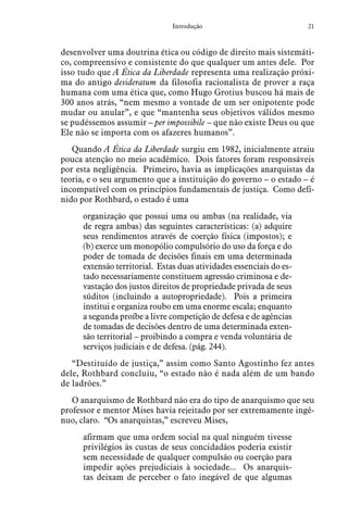 21Introdução
desenvolver uma doutrina ética ou código de direito mais sistemáti-
co, compreensivo e consistente do que qualquer um antes dele. Por
isso tudo que A Ética da Liberdade representa uma realização próxi-
ma do antigo desideratum da filosofia racionalista de prover a raça
humana com uma ética que, como Hugo Grotius buscou há mais de
300 anos atrás, “nem mesmo a vontade de um ser onipotente pode
mudar ou anular”, e que “mantenha seus objetivos válidos mesmo
se pudéssemos assumir – per impossibile – que não existe Deus ou que
Ele não se importa com os afazeres humanos”.
Quando A Ética da Liberdade surgiu em 1982, inicialmente atraiu
pouca atenção no meio acadêmico. Dois fatores foram responsáveis
por esta negligência. Primeiro, havia as implicações anarquistas da
teoria, e o seu argumento que a instituição do governo – o estado – é
incompatível com os princípios fundamentais de justiça. Como defi-
nido por Rothbard, o estado é uma
organização que possui uma ou ambas (na realidade, via
de regra ambas) das seguintes características: (a) adquire
seus rendimentos através de coerção física (impostos); e
(b) exerce um monopólio compulsório do uso da força e do
poder de tomada de decisões finais em uma determinada
extensão territorial. Estas duas atividades essenciais do es-
tado necessariamente constituem agressão criminosa e de-
vastação dos justos direitos de propriedade privada de seus
súditos (incluindo a autopropriedade). Pois a primeira
institui e organiza roubo em uma enorme escala; enquanto
a segunda proíbe a livre competição de defesa e de agências
de tomadas de decisões dentro de uma determinada exten-
são territorial – proibindo a compra e venda voluntária de
serviços judiciais e de defesa. (pág. 244).
“Destituído de justiça,” assim como Santo Agostinho fez antes
dele, Rothbard concluiu, “o estado não é nada além de um bando
de ladrões.”
O anarquismo de Rothbard não era do tipo de anarquismo que seu
professor e mentor Mises havia rejeitado por ser extremamente ingê-
nuo, claro. “Os anarquistas,” escreveu Mises,
afirmam que uma ordem social na qual ninguém tivesse
privilégios às custas de seus concidadãos poderia existir
sem necessidade de qualquer compulsão ou coerção para
impedir ações prejudiciais à sociedade... Os anarquis-
tas deixam de perceber o fato inegável de que algumas
 