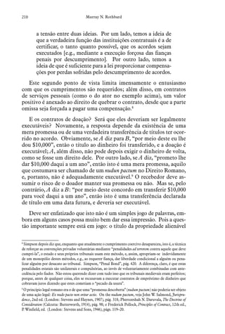 210 Murray N. Rothbard
a tensão entre duas ideias. Por um lado, temos a ideia de
que a verdadeira função das instituições contratuais é a de
certificar, o tanto quanto possível, que os acordos sejam
executados [e.g., mediante a execução forçosa das fianças
penais por descumprimento]. Por outro lado, temos a
ideia de que é suficiente para a lei proporcionar compensa-
ções por perdas sofridas pelo descumprimento de acordos.
Este segundo ponto de vista limita imensamente o entusiasmo
com que os cumprimentos são requeridos; além disso, em contratos
de serviços pessoais (como o do ator no exemplo acima), um valor
positivo é anexado ao direito de quebrar o contrato, desde que a parte
omissa seja forçada a pagar uma compensação.8
E os contratos de doação? Será que eles deveriam ser legalmente
executáveis? Novamente, a resposta depende da existência de uma
mera promessa ou de uma verdadeira transferência de títulos ter ocor-
rido no acordo. Obviamente, se A diz para B, “por meio deste eu lhe
dou $10,000”, então o título ao dinheiro foi transferido, e a doação é
executável; A, além disso, não pode depois exigir o dinheiro de volta,
como se fosse um direito dele. Por outro lado, se A diz, “prometo lhe
dar $10,000 daqui a um ano”, então isto é uma mera promessa, aquilo
que costumava ser chamado de um nudun pactum no Direito Romano,
e, portanto, não é adequadamente executável.9
O recebedor deve as-
sumir o risco de o doador manter sua promessa ou não. Mas se, pelo
contrário, A diz a B: “por meio deste concordo em transferir $10,000
para você daqui a um ano”, então isto é uma transferência declarada
de título em uma data futura, e deveria ser executável.
Deve ser enfatizado que isto não é um simples jogo de palavras, em-
bora em alguns casos possa muito bem dar essa impressão. Pois a ques-
tão importante sempre está em jogo: o título da propriedade alienável
8
 Simpson depois diz que, enquanto que atualmente o cumprimento coercivo desapareceu, isto é, a técnica
de reforçar as convenções privadas voluntárias mediante “penalidades ad terrorem contra aquele que deve
cumpri-la”, o estado e seus próprios tribunais usam este método, e, assim, apropriam-se indevidamente
de um monopólio destes métodos, e.g., ao requerer fiança, dar liberdade condicional a alguém ou pena-
lizar alguém por desacato ao tribunal. Simpson, “Penal Bond”, pág. 420. A diferença, claro, é que estas
penalidades estatais são unilaterais e compulsórias, ao invés de voluntariamente combinadas com ante-
cedência pelo fiador. Não estou querendo dizer com tudo isso que os tribunais medievais eram perfeitos;
porque, antes de qualquer coisa, eles se recusavam a executar contratos de empréstimo de dinheiro que
cobravam juros dizendo que estes cometiam o “pecado da usura”.
9
 O princípio legal romano era o de que uma “promessa descoberta” (nudum pactum) não poderia ser objeto
de uma ação legal: Ex nudo pacto non oritur actio. On the nudum pactum, veja John W. Salmond, Jurispru-
dence, 2nd ed. (London: Stevens and Haynes, 1907), pág. 318; Pherozeshah N. Daruvala, The Doctrine of
Consideration (Calcutta: Butterworth, 1914), pág. 98; e Frederick Pollock, Principles of Contract, 12th ed.,
P. Winfield, ed. (London: Stevens and Sons, 1946), págs. 119–20.
 