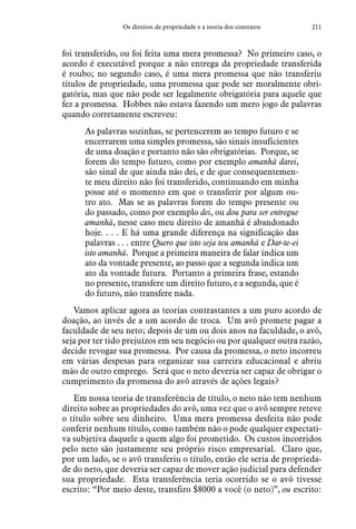 211Os direitos de propriedade e a teoria dos contratos
foi transferido, ou foi feita uma mera promessa? No primeiro caso, o
acordo é executável porque a não entrega da propriedade transferida
é roubo; no segundo caso, é uma mera promessa que não transferiu
títulos de propriedade, uma promessa que pode ser moralmente obri-
gatória, mas que não pode ser legalmente obrigatória para aquele que
fez a promessa. Hobbes não estava fazendo um mero jogo de palavras
quando corretamente escreveu:
As palavras sozinhas, se pertencerem ao tempo futuro e se
encerrarem uma simples promessa, são sinais insuficientes
de uma doação e portanto não são obrigatórias. Porque, se
forem do tempo futuro, como por exemplo amanhã darei,
são sinal de que ainda não dei, e de que consequentemen-
te meu direito não foi transferido, continuando em minha
posse até o momento em que o transferir por algum ou-
tro ato. Mas se as palavras forem do tempo presente ou
do passado, como por exemplo dei, ou dou para ser entregue
amanhã, nesse caso meu direito de amanhã é abandonado
hoje. . . . E há uma grande diferença na significação das
palavras . . . entre Quero que isto seja teu amanhã e Dar-te-ei
isto amanhã. Porque a primeira maneira de falar indica um
ato da vontade presente, ao passo que a segunda indica um
ato da vontade futura. Portanto a primeira frase, estando
no presente, transfere um direito futuro, e a segunda, que é
do futuro, não transfere nada.
Vamos aplicar agora as teorias contrastantes a um puro acordo de
doação, ao invés de a um acordo de troca. Um avô promete pagar a
faculdade de seu neto; depois de um ou dois anos na faculdade, o avô,
seja por ter tido prejuízos em seu negócio ou por qualquer outra razão,
decide revogar sua promessa. Por causa da promessa, o neto incorreu
em várias despesas para organizar sua carreira educacional e abriu
mão de outro emprego. Será que o neto deveria ser capaz de obrigar o
cumprimento da promessa do avô através de ações legais?
Em nossa teoria de transferência de título, o neto não tem nenhum
direito sobre as propriedades do avô, uma vez que o avô sempre reteve
o título sobre seu dinheiro. Uma mera promessa desfeita não pode
conferir nenhum título, como também não o pode qualquer expectati-
va subjetiva daquele a quem algo foi prometido. Os custos incorridos
pelo neto são justamente seu próprio risco empresarial. Claro que,
por um lado, se o avô transferiu o título, então ele seria de proprieda-
de do neto, que deveria ser capaz de mover ação judicial para defender
sua propriedade. Esta transferência teria ocorrido se o avô tivesse
escrito: “Por meio deste, transfiro $8000 a você (o neto)”, ou escrito:
 