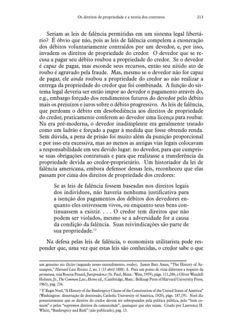 213Os direitos de propriedade e a teoria dos contratos
Seriam as leis de falência permitidas em um sistema legal libertá-
rio? É óbvio que não, pois as leis de falência compelem a exoneração
dos débitos voluntariamente contraídos por um devedor, e, por isso,
invadem os direitos de propriedade do credor. O devedor que se re-
cusa a pagar seu débito roubou a propriedade do credor. Se o devedor
é capaz de pagar, mas esconde seus recursos, então seu nítido ato de
roubo é agravado pela fraude. Mas, mesmo se o devedor não for capaz
de pagar, ele ainda roubou a propriedade do credor ao não realizar a
entrega da propriedade do credor que foi combinada. A função do sis-
tema legal deveria ser então impor ao devedor o pagamento através do,
e.g., embargo forçado dos rendimentos futuros do devedor pelo débito
mais os prejuízos e juros sobre o débito progressivo. As leis de falência,
que perdoam o débito em desobediência aos direitos de propriedade
do credor, praticamente conferem ao devedor uma licença para roubar.
Na era pré-moderna, o devedor inadimplente era geralmente tratado
como um ladrão e forçado a pagar à medida que fosse obtendo renda.
Sem dúvida, a pena de prisão foi muito além da punição proporcional
e por isso era excessiva, mas ao menos as antigas vias legais colocavam
a responsabilidade em seu devido lugar: no devedor, para que cumpris-
se suas obrigações contratuais e para que realizasse a transferência da
propriedade devida ao credor-proprietário. Um historiador da lei de
falência americana, embora defensor dessas leis, reconheceu que elas
passam por cima dos direitos de propriedade dos credores:
Se as leis de falência fossem baseadas nos direitos legais
dos indivíduos, não haveria nenhuma justificativa para
a isenção dos pagamentos dos débitos dos devedores en-
quanto eles estivessem vivos, ou enquanto seus bens con-
tinuassem a existir. . . . O credor tem direitos que não
podem ser violados, mesmo se a adversidade for a causa
da condição da falência. Suas reivindicações são parte de
sua propriedade.13
Na defesa pelas leis de falência, o economista utilitarista pode res-
ponder que, uma vez que estas leis são conhecidas, o credor sabe o que
um genuíno ato ilícito (segundo nosso entendimento, roubo). James Barr Ames, “The History of As-
sumpsit,” Harvard Law Review 2, no. 1 (15 abril 1888): 8. Para um ponto de vista diferente a respeito da
promessa, veja Roscoe Pound, Jurisprudence (St. Paul, Minn.: West, 1959), págs. 111,200; e Oliver Wendell
Holmes, Jr., The Common Law, Howe ed., (Cambridge, Mass.: Belknap Press of Harvard University Press,
1963), pág. 216.
13
 F. Regis Noel, “A History of the Bankruptcy Clause of the Constitution of the United States of América”
(Washington: dissertação de doutorado, Catholic University of América, 1920), págs. 187,191. Noel diz
posteriormente que os direitos do credor devem ser sobrepujados pela política pública, pelo “bem co-
mum” e pelos “supremos direitos da comunidade”, quaisquer que eles sejam. Citado por Lawrence H.
White, “Bankruptcy and Risk” (não publicado), pág. 13.
 