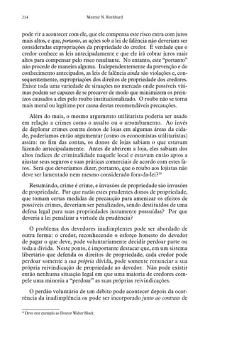 214 Murray N. Rothbard
pode vir a acontecer com ele, que ele compensa este risco extra com juros
mais altos, e que, portanto, as ações sob a lei de falência não deveriam ser
consideradas expropriações da propriedade do credor. É verdade que o
credor conhece as leis antecipadamente e que ele irá cobrar juros mais
altos para compensar pelo risco resultante. No entanto, este “portanto”
não procede de maneira alguma. Independentemente da prevenção e do
conhecimento antecipados, as leis de falência ainda são violações e, con-
sequentemente, expropriações dos direitos de propriedade dos credores.
Existe toda uma variedade de situações no mercado onde possíveis víti-
mas podem ser capazes de se precaver de modo que minimizem os preju-
ízos causados a eles pelo roubo institucionalizado. O roubo não se torna
mais moral ou legítimo por causa destas recomendáveis precauções.
Além do mais, o mesmo argumento utilitarista poderia ser usado
em relação a crimes como o assalto ou o arrombamento. Ao invés
de deplorar crimes contra donos de lojas em algumas áreas da cida-
de, poderíamos então argumentar (como os economistas utilitaristas)
assim: no fim das contas, os donos de lojas sabiam o que estavam
fazendo antecipadamente. Antes de abrirem a loja, eles sabiam dos
altos índices de criminalidade naquele local e estavam então aptos a
ajustar seus seguros e suas práticas comerciais de acordo com estes fa-
tos. Será que deveríamos dizer, portanto, que o roubo aos lojistas não
deve ser lamentado nem mesmo considerado fora-da-lei?14
Resumindo, crime é crime, e invasões de propriedade são invasões
de propriedade. Por que razão estes prudentes donos de propriedade,
que tomam certas medidas de precaução para amenizar os efeitos de
possíveis crimes, deveriam ser penalizados, sendo destituídos de uma
defesa legal para suas propriedades justamente possuídas? Por que
deveria a lei penalizar a virtude da prudência?
O problema dos devedores inadimplentes pode ser abordado de
outra forma: o credor, reconhecendo o esforço honesto do devedor
de pagar o que deve, pode voluntariamente decidir perdoar parte ou
toda a dívida. Neste ponto, é importante destacar que, em um sistema
libertário que defenda os direitos de propriedade, cada credor pode
perdoar somente a sua própria dívida, pode somente renunciar a sua
própria reivindicação de propriedade ao devedor. Não pode existir
então nenhuma situação legal em que uma maioria de credores com-
pele uma minoria a “perdoar” as suas próprias reivindicações.
O perdão voluntário de um débito pode acontecer depois da ocor-
rência da inadimplência ou pode ser incorporado junto ao contrato de
14
 Devo este exemplo ao Doutor Walter Block.
 