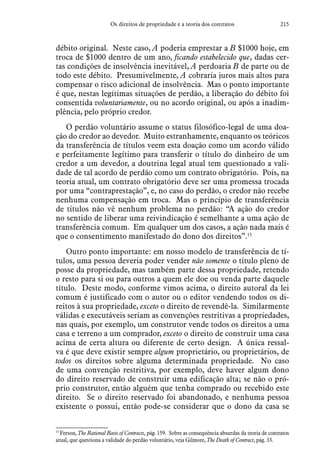 215Os direitos de propriedade e a teoria dos contratos
débito original. Neste caso, A poderia emprestar a B $1000 hoje, em
troca de $1000 dentro de um ano, ficando estabelecido que, dadas cer-
tas condições de insolvência inevitável, A perdoaria B de parte ou de
todo este débito. Presumivelmente, A cobraria juros mais altos para
compensar o risco adicional de insolvência. Mas o ponto importante
é que, nestas legítimas situações de perdão, a liberação do débito foi
consentida voluntariamente, ou no acordo original, ou após a inadim-
plência, pelo próprio credor.
O perdão voluntário assume o status filosófico-legal de uma doa-
ção do credor ao devedor. Muito estranhamente, enquanto os teóricos
da transferência de títulos veem esta doação como um acordo válido
e perfeitamente legítimo para transferir o título do dinheiro de um
credor a um devedor, a doutrina legal atual tem questionado a vali-
dade de tal acordo de perdão como um contrato obrigatório. Pois, na
teoria atual, um contrato obrigatório deve ser uma promessa trocada
por uma “contraprestação”, e, no caso do perdão, o credor não recebe
nenhuma compensação em troca. Mas o princípio de transferência
de títulos não vê nenhum problema no perdão: “A ação do credor
no sentido de liberar uma reivindicação é semelhante a uma ação de
transferência comum. Em qualquer um dos casos, a ação nada mais é
que o consentimento manifestado do dono dos direitos”.15
Outro ponto importante: em nosso modelo de transferência de tí-
tulos, uma pessoa deveria poder vender não somente o título pleno de
posse da propriedade, mas também parte dessa propriedade, retendo
o resto para si ou para outros a quem ele doe ou venda parte daquele
título. Deste modo, conforme vimos acima, o direito autoral da lei
comum é justificado com o autor ou o editor vendendo todos os di-
reitos à sua propriedade, exceto o direito de revendê-la. Similarmente
válidas e executáveis seriam as convenções restritivas a propriedades,
nas quais, por exemplo, um construtor vende todos os direitos a uma
casa e terreno a um comprador, exceto o direito de construir uma casa
acima de certa altura ou diferente de certo design. A única ressal-
va é que deve existir sempre algum proprietário, ou proprietários, de
todos os direitos sobre alguma determinada propriedade. No caso
de uma convenção restritiva, por exemplo, deve haver algum dono
do direito reservado de construir uma edificação alta; se não o pró-
prio construtor, então alguém que tenha comprado ou recebido este
direito. Se o direito reservado foi abandonado, e nenhuma pessoa
existente o possui, então pode-se considerar que o dono da casa se
15
 Ferson, The Rational Basis of Contracts, pág. 159. Sobre as consequência absurdas da teoria de contratos
atual, que questiona a validade do perdão voluntário, veja Gilmore, The Death of Contract, pág. 33.
 