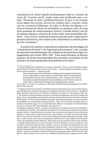 217Os direitos de propriedade e a teoria dos contratos
transferência de títulos liquida imediatamente todas as variantes da
teoria do “contrato social” usadas como uma justificação para o es-
tado. Deixando de lado o problema histórico de que, se tal contrato
social algum dia ocorreu, deveria ser evidente que o contrato social,
seja ele a renúncia hobbesiana de todos os direitos de alguém, a re-
núncia lockeana do direito de autodefesa, ou qualquer outro, foi uma
mera promessa de comportamentos futuros (vontade futura), não foi
de maneira alguma a renúncia de títulos sobre uma propriedade alie-
nável. Com certeza, nenhuma promessa passada pode comprometer
gerações posteriores, nem sequer pode comprometer a própria pessoa
que fez a promessa.16
 A atual lei de contratos é uma mistura rudimentar das abordagens de
“transferência de títulos” e da “expectativas de promessa”, com o modelo
de expectativas predominando sob a influência do positivismo legal e do
pragmatismo dos séculos XIX e XX. Uma teoria libertária, de direitos
naturais e de direitos de propriedade, deve, portanto, reconstituir a lei de
contratos nas bases apropriadas da transferência de títulos.17
16
 E, quatro décadas antes de Rousseau, no começo da década de 1720, os escritores libertários ingleses
John Trenchard e Thomas Gordon, em suas Cato’s Letters – bastante influentes na formação das atitu-
des dos colonos americanos – assim escreveram:
Todososhomensnascemlivres;liberdadeéumadádivaqueelesrecebemdopróprioDeus;
eles não podem alienar a mesma através do consentimento, embora eles possivelmente
possam perdê-la através de crimes. Nenhum homem ... pode ... entregar as vidas e liberda-
des, religião ou propriedade adquirida, de sua posteridade, que nascerá tão livre quanto ele
mesmo nasceu, e jamais pode ser limitada por sua barganha perversa e ridícula.
Cato’s Letters, no. 59, em D. L. Jacobson, ed., The English Libertarian Heritage (Indianapolis, Ind.: Bobbs-
Merrill, 1965), pág. 108.
17
 A exigência atual de que deve haver “retribuição” para que uma promessa possa ser executável é uma in-
jeção filosoficamente confusa dos princípios de transferência de títulos na lei de contratos. Veja Edward
Jenks, The History of the Doctrine of Consideration in English Law (London: C.J. Clay and Sons, 1892), cáp.
3. Os contratos, enquanto promessas executáveis, entraram na lei inglesa por meio das leis canônicas da
Igreja, e da lei consuetudinária mercantil, bem como pela doutrina da teoria da vontade de após a conquista
da Normandia. A teoria da vontade impunha “promessas” supostamente implícitas, tais como as de donos
de hospedarias e de transportadoras aceitarem clientes. Sobre a teoria da vontade, veja Jenks, History of
Doctrine of Consideration, págs. 124–25; e James Barr Ames, “History of Assumpsit,” em Selected Readings
on the Law of Contracts (New York: Macmillan, 1931) pág. 37–40.
A legislação da Inglaterra anterior à conquista da Normandia era baseada em direitos de propriedade e
em transferência de títulos. Essencialmente, toda dívida era considerada uma custódia de um conjunto
específico de bens. Um problema com esta variante é que as pessoas não são capazes de concordar hoje em
designar os títulos de bens em alguma data futura; como resultado, os credores não tinham um penhor
sobre os ativos futuros do devedor se este não tivesse dinheiro para pagar na data predeterminada. Além
disso, a ênfase apenas na posse física da propriedade significava que a noção inglesa pré-normanda de
“título” de propriedade era muito defeituosa. Deste modo, após um contrato de venda ter sido concluído,
o vendedor, influenciado por esta noção, não tinha o direito de demandar o preço em dinheiro (já que
ele não foi uma possessão física prévia do vendedor e, portanto, não poderia ser interpretado como uma
custódia, embora o comprador não pudesse demandar a entrega dos bens). Isto era em parte por causa
daqueles defeitos primitivos da teoria de contrato pré-normanda que o modelo de promessas foi capaz de
absorver. Contudo, veja também o declínio da fiança de descumprimento, págs. 208-209 anteriores. Veja
Robert L. Henry, Contracts in the Local Courts of Medieval England(London: Longmans, Green, 1926),
 