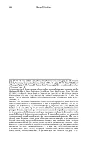 218 Murray N. Rothbard
págs. 238–41, 245. Veja também Jenks, History of the Doctrine of Consideration, págs. 115–18; Frederick
Pollock, “Contracts,” Encyclopedia Britannica, 14th ed. (1929), vol. 6, págs. 339–40; Ames, “The History
of Assumpsit,” págs. 55–57; Ferson, The Rational Basis of Contracts, pág. 121; e especialmente Evers, “Law
of Contracts,” págs. 1–2.
Sobre as concepções de dívidas em outras culturas similares aquela da Inglaterra pré-normanda, veja Max
Gluckman, The Ideas in Barotse Jurisprudence (New Haven, Conn.: Yale University Press, 1965), págs.
177, 182–83, 198; John D. Mayne, Treatise on Hindu Law and Usage, 11th ed., N.C. Aiyar, ed. (Madras:
Higginbothams, 1953), págs. 395–447; Daruvala, The Doctrine of Consideration, pág. 270; e E. Allan Farn-
sworth, “The Past of Promise: An Historical Introduction to Contract,” Columbia  Law Review 69, no. 4
(abril 1969): 587.
Immanuel Kant, em contraste com numerosos filósofos utilitaristas e pragmáticos, tentou deduzir uma
teoria de contratos baseando-se em transferências ao invés de em promessas. Im­manuel Kant, The Phi-
losophy of Law: An Exposition of The Fundamental Principles of Jur­isprudence as the Science of Right (Edin-
burgh: T. and T. Clark, 1887), pág. 101. No entanto, infelizmente, a posição de Kant tinha dois defeitos
principais. Primeiro, ele presumiu que as transferências voluntárias de propriedade devem ocorrer den-
tro de um sistema de obediência a uma vontade geral imposta pela sociedade civil. Porém a livre escolha
e esta obediência civil são inerentemente contraditórias. E segundo, Kant enfatizou que contratos são
voluntários quando o estado mental subjetivo das partes contratantes estão de acordo. Mas como os
tribunais podem determinar o estado mental subjetivo das partes de um acordo? A teoria de contratos
libertária resolve muito bem este problema quando duas partes agem transferindo títulos, e nenhuma
está sob ameaça de violência física, então o contrato com isso se revela voluntário, consensual e válido.
Resumindo, o consenso de ambas as partes é determinado através da observação das ações sob condições
não coercivas. Veja Hallock v. Commercial Insurance Co., 26 N.J.L. 268 (1857); William Anson, Principles
of the English Law of Con­tract, 2nd ed. (1882), pág. 13; e Samuel Williston, “Mutual Assent in the Forma-
tion of Contracts,” Selected Readings on the Law of Contracts (New York: Macmillan, 1931), págs. 119–27.
 