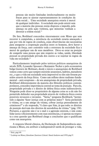 22 Murray N. Rothbard
pessoas são muito limitadas intelectualmente ou muito
fracas para se ajustar espontaneamente às condições da
vida social... Uma sociedade anarquista estaria à mercê
de qualquer indivíduo. A sociedade não pode existir sem
que a maioria das pessoas esteja disposta a impedir, pela
ameaça ou pela ação violenta, que minorias venham a
destruir a ordem social.11
De fato, Rothbard concordou sinceramente com Mises que sem
recorrer à compulsão, a existência da sociedade estaria ameaçada e
que por trás de regras de conduta, cujas observâncias são necessárias
para assegurar a cooperação pacífica entre os homens, deve haver a
ameaça da força, caso contrário toda a estrutura da sociedade fica à
mercê de qualquer um de seus membros. Deve-se estar na posição
de compelir uma pessoa que não respeite as vidas, saúde, liberdade
pessoal ou propriedade privada dos outros a se sujeitar às regras da
vida em sociedade.12
Particularmente inspirado pelos teóricos políticos anarquistas do
século XIX, Lysander Spooner e Benjamin Tucker e pelo economista
belga Gustave de Molinari, desde o início o anarquismo de Rothbard
tomou como certo que sempre existirão assassinos, ladrões, matadores
etc., e que a vida em sociedade seria impossível se eles não fossem pu-
nidos através da força física. Como um reflexo deste realismo funda-
mental – anti-utopismo – de seu anarquismo de propriedade privada,
Rothbard diferentemente da maioria dos filósofos políticos contem-
porâneos, concedeu importância central ao tema da punição. Para ele,
propriedade privada e o direito de defesa física eram indissociáveis.
Ninguém pode dizer-se proprietário de alguma coisa se a ele não for
permitido defender sua propriedade através de violência física contra
possíveis invasores e invasões. “Seria,” pergunta Rothbard, “permi-
tido a alguém ‘fazer justiça com as próprias mãos’? Seria permitido
à vítima, ou a um amigo da vítima, cobrar justiça pessoalmente do
criminoso?” e ele responde, “é claro que Sim, já que todos os direitos
de punição derivam dos direitos de autodefesa da vítima.” (pág. 150).
Portanto, a questão não é se o mal e a agressão existem, e sim como
lidar justa e eficientemente com suas existências, e é apenas na respos-
ta a essa questão que Rothbard chega a conclusões que o qualificam
como um anarquista.
A resposta liberal-clássica, da Declaração de Independência ame-
ricana à Mises, era atribuir a indispensável tarefa de proteger a vida,
11
  Ibid., pág.149.
12
  Ludwig von Mises, Liberalismo (Instituto Liberal: Sheed Andrews and 1978) pág.37.
 