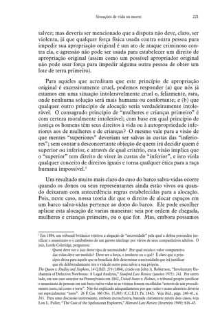 221Situações de vida ou morte
talvez; mas deveria ser mencionado que a disputa não deve, claro, ser
violenta, já que qualquer força física usada contra outra pessoa para
impedir sua apropriação original é um ato de ataque criminoso con-
tra ela, e agressão não pode ser usada para estabelecer um direito de
apropriação original (assim como um possível apropriador original
não pode usar força para impedir alguma outra pessoa de obter um
lote de terra primeiro).
Para aqueles que acreditam que este princípio de apropriação
original é excessivamente cruel, podemos responder (a) que nós já
estamos em uma situação intoleravelmente cruel e, felizmente, rara,
onde nenhuma solução será mais humana ou confortante; e (b) que
qualquer outro princípio de alocação seria verdadeiramente intole-
rável. O consagrado princípio de “mulheres e crianças primeiro” é
com certeza moralmente intolerável; com base em qual princípio de
justiça os homens têm seus direitos à vida ou à autopropriedade infe-
riores aos de mulheres e de crianças? O mesmo vale para a visão de
que mentes “superiores” deveriam ser salvas às custas das “inferio-
res”; sem contar a desconcertante objeção de quem irá decidir quem é
superior ou inferior, e através de qual critério, esta visão implica que
o “superior” tem direito de viver às custas do “inferior”, e isto viola
qualquer conceito de direitos iguais e torna qualquer ética para a raça
humana impossível.3
Um resultado muito mais claro do caso do barco salva-vidas ocorre
quando os donos ou seus representantes ainda estão vivos ou quan-
do deixaram com antecedência regras estabelecidas para a alocação.
Pois, neste caso, nossa teoria diz que o direito de alocar espaços em
um barco salva-vidas pertence ao dono do barco. Ele pode escolher
aplicar esta alocação de varias maneiras: seja por ordem de chegada,
mulheres e crianças primeiro, ou o que for. Mas, embora possamos
3
 Em 1884, um tribunal britânico rejeitou a alegação de “necessidade” pela qual a defesa pretendeu jus-
tificar o assassinato e o canibalismo de um garoto náufrago por vários de seus companheiros adultos. O
juiz, Lorde Coleridge, perguntou:
Quem deve ser o juiz deste tipo de necessidade? Por qual escala o valor comparativo
das vidas deve ser medido? Deve ser a força, o intelecto ou o quê? É claro que o prin-
cípio deixa para aquele que se beneficia dele determinar a necessidade que irá justificar
que ele deliberadamente tire a vida de outro para salvar a sua própria.
The Queen v. Dudley and Stephens, 14 Q.B.D. 273 (1884), citado em John A. Robertson, “Involuntary Eu-
thanasia of Defective Newborns: A Legal Analysis,” Stanford Law Review (janeiro 1975): 241. Por outro
lado, em um caso anterior na Pennsylvania em 1842, United States v. Holmes, o tribunal propôs justificar
o assassinato de pessoas em um barco salva-vidas se as vítimas fossem escolhidas “através de um procedi-
mento justo, tal como a sorte”. Não foi explicado adequadamente por que razão o acaso aleatório deveria
ser especialmente “justo”. 26 F. Cas. 360 (No. 15,383) (C.C.E.D. Pa. 1842). Veja ibid., págs. 240–41, n.
243. Para uma discussão interessante, embora inconclusiva, baseada claramente nestes dois casos, veja
Lon L. Fuller, “The Case of the Speluncean Explorers,” Harvard Law Review (fevereiro 1949): 616–45.
 