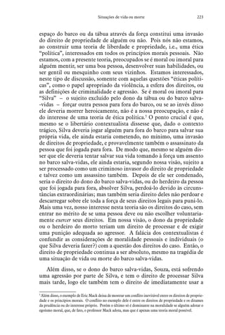 223Situações de vida ou morte
espaço do barco ou da tábua através da força constitui uma invasão
do direito de propriedade de alguém ou não. Pois nós não estamos,
ao construir uma teoria de liberdade e propriedade, i.e., uma ética
“política”, interessados em todos os princípios morais pessoais. Não
estamos, com a presente teoria, preocupados se é moral ou imoral para
alguém mentir, ser uma boa pessoa, desenvolver suas habilidades, ou
ser gentil ou mesquinho com seus vizinhos. Estamos interessados,
neste tipo de discussão, somente com aquelas questões “éticas políti-
cas”, como o papel apropriado da violência, a esfera dos direitos, ou
as definições de criminalidade e agressão. Se é moral ou imoral para
“Silva” – o sujeito excluído pelo dono da tábua ou do barco salva-
-vidas – forçar outra pessoa para fora do barco, ou se ao invés disso
ele deveria morrer heroicamente, não é a nossa preocupação, e não é
do interesse de uma teoria de ética política.5
O ponto crucial é que,
mesmo se o libertário contextualista dissesse que, dado o contexto
trágico, Silva deveria jogar alguém para fora do barco para salvar sua
própria vida, ele ainda estaria cometendo, no mínimo, uma invasão
de direitos de propriedade, e provavelmente também o assassinato da
pessoa que foi jogada para fora. De modo que, mesmo se alguém dis-
ser que ele deveria tentar salvar sua vida tomando à força um assento
no barco salva-vidas, ele ainda estaria, segundo nossa visão, sujeito a
ser processado como um criminoso invasor do direito de propriedade
e talvez como um assassino também. Depois de ele ser condenado,
seria o direito do dono do barco salva-vidas, ou do herdeiro da pessoa
que foi jogada para fora, absolver Silva, perdoá-lo devido às circuns-
tâncias extraordinárias; mas também seria direito deles não perdoar e
descarregar sobre ele toda a força de seus direitos legais para puni-lo.
Mais uma vez, nosso interesse nesta teoria são os direitos do caso, sem
entrar no mérito de se uma pessoa deve ou não escolher voluntaria-
mente exercer seus direitos. Em nossa visão, o dono da propriedade
ou o herdeiro do morto teriam um direito de processar e de exigir
uma punição adequada ao agressor. A falácia dos contextualistas é
confundir as considerações de moralidade pessoais e individuais (o
que Silva deveria fazer?) com a questão dos direitos do caso. Então, o
direito de propriedade continua a ser absoluto, mesmo na tragédia de
uma situação de vida ou morte do barco salva-vidas.
Além disso, se o dono do barco salva-vidas, Souza, está sofrendo
uma agressão por parte de Silva, e tem o direito de processar Silva
mais tarde, logo ele também tem o direito de imediatamente usar a
5
 Além disso, o exemplo de Eric Mack deixa de mostrar um conflito inevitável entre os direitos de proprie-
dade e os princípios morais. O conflito no exemplo dele é entre os direitos de propriedade e os ditames
da prudência ou do interesse próprio. Porém o último só é dominante na moralidade se alguém adotar o
egoísmo moral, que, de fato, o professor Mack adota, mas que é apenas uma teoria moral possível.
 