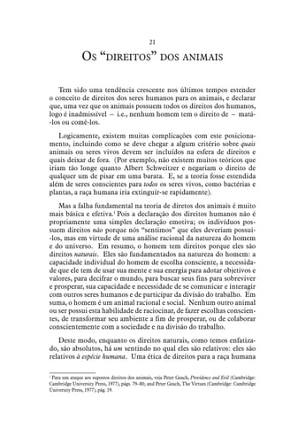 21
Os “direitos” dos animais
Tem sido uma tendência crescente nos últimos tempos estender
o conceito de direitos dos seres humanos para os animais, e declarar
que, uma vez que os animais possuem todos os direitos dos humanos,
logo é inadmissível – i.e., nenhum homem tem o direito de – matá-
-los ou comê-los.
Logicamente, existem muitas complicações com este posiciona-
mento, incluindo como se deve chegar a algum critério sobre quais
animais ou seres vivos devem ser incluídos na esfera de direitos e
quais deixar de fora. (Por exemplo, não existem muitos teóricos que
iriam tão longe quanto Albert Schweitzer e negariam o direito de
qualquer um de pisar em uma barata. E, se a teoria fosse estendida
além de seres conscientes para todos os seres vivos, como bactérias e
plantas, a raça humana iria extinguir-se rapidamente).
Mas a falha fundamental na teoria de diretos dos animais é muito
mais básica e efetiva.1
Pois a declaração dos direitos humanos não é
propriamente uma simples declaração emotiva; os indivíduos pos-
suem direitos não porque nós “sentimos” que eles deveriam possui-
-los, mas em virtude de uma análise racional da natureza do homem
e do universo. Em resumo, o homem tem direitos porque eles são
direitos naturais. Eles são fundamentados na natureza do homem: a
capacidade individual do homem de escolha consciente, a necessida-
de que ele tem de usar sua mente e sua energia para adotar objetivos e
valores, para decifrar o mundo, para buscar seus fins para sobreviver
e prosperar, sua capacidade e necessidade de se comunicar e interagir
com outros seres humanos e de participar da divisão do trabalho. Em
suma, o homem é um animal racional e social. Nenhum outro animal
ou ser possui esta habilidade de raciocinar, de fazer escolhas conscien-
tes, de transformar seu ambiente a fim de prosperar, ou de colaborar
conscientemente com a sociedade e na divisão do trabalho.
Deste modo, enquanto os direitos naturais, como temos enfatiza-
do, são absolutos, há um sentindo no qual eles são relativos: eles são
relativos à espécie humana. Uma ética de direitos para a raça humana
1
 Para um ataque aos supostos direitos dos animais, veja Peter Geach, Providence and Evil (Cambridge:
Cambridge University Press, 1977), págs. 79–80; and Peter Geach, The Virtues (Cambridge: Cambridge
University Press, 1977), pág. 19.
 