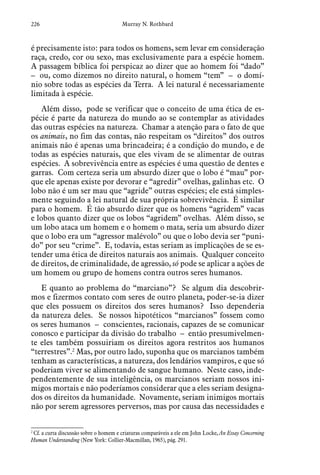 226 Murray N. Rothbard
é precisamente isto: para todos os homens, sem levar em consideração
raça, credo, cor ou sexo, mas exclusivamente para a espécie homem.
A passagem bíblica foi perspicaz ao dizer que ao homem foi “dado”
– ou, como dizemos no direito natural, o homem “tem” – o domí-
nio sobre todas as espécies da Terra. A lei natural é necessariamente
limitada à espécie.
Além disso, pode se verificar que o conceito de uma ética de es-
pécie é parte da natureza do mundo ao se contemplar as atividades
das outras espécies na natureza. Chamar a atenção para o fato de que
os animais, no fim das contas, não respeitam os “direitos” dos outros
animais não é apenas uma brincadeira; é a condição do mundo, e de
todas as espécies naturais, que eles vivam de se alimentar de outras
espécies. A sobrevivência entre as espécies é uma questão de dentes e
garras. Com certeza seria um absurdo dizer que o lobo é “mau” por-
que ele apenas existe por devorar e “agredir” ovelhas, galinhas etc. O
lobo não é um ser mau que “agride” outras espécies; ele está simples-
mente seguindo a lei natural de sua própria sobrevivência. É similar
para o homem. É tão absurdo dizer que os homens “agridem” vacas
e lobos quanto dizer que os lobos “agridem” ovelhas. Além disso, se
um lobo ataca um homem e o homem o mata, seria um absurdo dizer
que o lobo era um “agressor malévolo” ou que o lobo devia ser “puni-
do” por seu “crime”. E, todavia, estas seriam as implicações de se es-
tender uma ética de direitos naturais aos animais. Qualquer conceito
de direitos, de criminalidade, de agressão, só pode se aplicar a ações de
um homem ou grupo de homens contra outros seres humanos.
E quanto ao problema do “marciano”? Se algum dia descobrir-
mos e fizermos contato com seres de outro planeta, poder-se-ia dizer
que eles possuem os direitos dos seres humanos? Isso dependeria
da natureza deles. Se nossos hipotéticos “marcianos” fossem como
os seres humanos – conscientes, racionais, capazes de se comunicar
conosco e participar da divisão do trabalho – então presumivelmen-
te eles também possuiriam os direitos agora restritos aos humanos
“terrestres”.2
Mas, por outro lado, suponha que os marcianos também
tenham as características, a natureza, dos lendários vampiros, e que só
poderiam viver se alimentando de sangue humano. Neste caso, inde-
pendentemente de sua inteligência, os marcianos seriam nossos ini-
migos mortais e não poderíamos considerar que a eles seriam designa-
dos os direitos da humanidade. Novamente, seriam inimigos mortais
não por serem agressores perversos, mas por causa das necessidades e
2
 Cf. a curta discussão sobre o homem e criaturas comparáveis a ele em John Locke, An Essay Concerning
Human Understanding (New York: Collier-Macmillan, 1965), pág. 291.
 