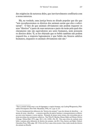 227Os “direitos” dos animais
das exigências da natureza deles, que inevitavelmente conflitaria com
a nossa natureza.
Há, na verdade, uma justiça bruta no ditado popular que diz que
“nós reconheceremos os direitos dos animais assim que eles o solici-
tarem”. O fato de que animais obviamente não podem requerer os
seus “direitos” é parte de suas naturezas e parte da razão pela qual eles
claramente não são equivalentes aos seres humanos, nem possuem
os direitos deles.3
E, se for objetado que os bebês também não podem
requerê-los, a resposta logicamente é que bebês são futuros adultos
humanos, enquanto os animais obviamente não são.4
3
 Para a conexão íntima entre o uso da linguagem e a espécie humana, veja Ludwig Wittgenstein, Philo-
sophical Investigations (New York: Macmillan, 1958), vol. 2, pp. xi, 223.
4
 Um erro fundamental dos defensores dos “direitos dos animais” é que eles deixam de identificar – ou
mesmo de tentar identificar – a natureza específica da espécie humana e consequentemente as diferen-
ças entre seres humanos e outras espécies. Deixando de pensar nestes termos, eles retrocedem para as
areias movediças dos sentimentos subjetivos. Veja Tibor R. Machan, Human Rights and Human Liberties
(Chicago: Nelson-Hall, 1975), págs. 202–3, 241, 1245ff., 256, 292. Para uma crítica da confusão entre
bebês e animais pelos defensores de direitos dos animais, veja R.G. Frey, Interests and Rights (Oxford:
Clarendon Press, 1980), págs. 22ff. O livro de Frey é uma crítica recente e bem vinda à moda dos direitos
dos animais na filosofia.
 