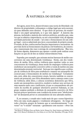 22
A natureza do estado
Até agora, neste livro, desenvolvemos uma teoria de liberdade e de
direitos de propriedade e esboçamos o código legal que seria necessá-
rio para defender estes direitos. O que dizer do governo, do estado?
Qual o seu papel apropriado, se é que tem algum? A maioria das
pessoas, incluindo a maioria dos teóricos políticos, acredita que, uma
vez que se admita a importância, ou até a necessidade vital, de alguma
atividade particular do estado – tal como o fornecimento de um códi-
go legal – está se admitindo ipso facto a necessidade do próprio estado.
O estado, de fato, realiza muitas funções importantes e necessárias: da
provisão da lei ao fornecimento da polícia e de bombeiros, da constru-
ção e manutenção das ruas à entrega de correspondências. Mas isto,
de forma alguma, demonstra que apenas o estado pode realizar estas
funções ou que ele de fato as realize toleravelmente bem.
Suponha, por exemplo, que existam muitas barracas de melão con-
correntes em uma determinada vizinhança. Então, um dos vende-
dores de melão, Silva, utiliza violência para expulsar todos os seus
concorrentes da vizinhança; desse modo ele empregou violência para
estabelecer um monopólio coercitivo sobre a venda de melões em uma
determinada extensão territorial. Será que isto significa que a utiliza-
ção de violência de Silva para estabelecer e manter seu monopólio foi
essencial para o fornecimento de melões na vizinhança? Certamente
não, pois, além dos concorrentes atuais, haveria também os concor-
rentes em potencial, caso Silva abrandasse tanto a ameaça como o uso
da violência; além disso, a ciência econômica demonstra que Silva,
sendo um monopolista coercitivo, tenderá a realizar seus serviços de
uma maneira mais cara e ineficiente, já que os consumidores são pri-
vados da escolha de qualquer alternativa possível.1
Ademais, se um
grupo surgisse pedindo a abolição do monopólio coercitivo de Silva
haveria poucos opositores com a audácia de acusar estes “abolicionis-
tas” de desejarem privar os consumidores de seus adorados melões.
E, no entanto, o estado não é nada mais do que o nosso hipotético
Silva em uma escala gigante e totalmente abrangente. Ao longo de
toda a história, grupos de homens que se autodenominaram “o go-
verno” ou “o estado” tentaram – geralmente com sucesso – obter um
1
 Veja Murray N. Rothbard, Power and Market, 2nd ed. (Kansas City: Sheed Andrews and McMeel, 1977),
págs. 172-81; Murray N. Rothbard, For a New Liberty, rev. ed. (New York: Macmillan, 1978), págs. 194-201.
 
