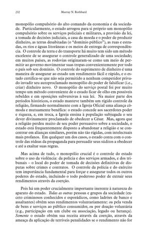 232 Murray N. Rothbard
monopólio compulsório do alto comando da economia e da socieda-
de. Particularmente, o estado arrogou para si próprio um monopólio
compulsório sobre os serviços policiais e militares, a provisão da lei,
a tomada de decisões judiciais, a casa da moeda e o poder de produzir
dinheiro, as terras desabitadas (o “domínio público”), as ruas e estra-
das, os rios e águas litorâneas e os meios de entrega de correspondên-
cia. O controle da terra e do transporte há muito tem sido um método
excelente de se assegurar o controle generalizado de uma sociedade;
em muitos países, as rodovias originaram-se como um meio de per-
mitir ao governo movimentar suas tropas convenientemente por todo
o país sob seu domínio. O controle do suprimento de dinheiro é uma
maneira de assegurar ao estado um rendimento fácil e rápido, e o es-
tado certifica-se que não seja permitido a nenhum competidor priva-
do invadir seu autoproclamado monopólio do poder de falsificar (i.e.,
criar) dinheiro novo. O monopólio do serviço postal foi por muito
tempo um método conveniente de o estado ficar de olho em possíveis
rebeldes e em oposições subversivas à sua lei. Na maior parte dos
períodos históricos, o estado manteve também um rígido controle da
religião, firmando normalmente com a Igreja Oficial uma aliança cô-
moda e mutuamente benéfica: o estado concede aos sacerdotes poder
e riqueza, e, em troca, a Igreja ensina à população subjugada o seu
dever divinamente proclamado de obedecer a César. Mas, agora que
a religião perdeu muito de seu poder persuasivo sobre a sociedade, o
estado está frequentemente disposto a abandonar a religião e se con-
centrar em alianças similares, porém não tão rígidas, com intelectuais
mais profanos. Em qualquer um dos casos, o estado conta com o con-
trole das rédeas da propaganda para persuadir seus súditos a obedecer
e até a exaltar suas regras.
Mas acima de tudo, o monopólio crucial é o controle do estado
sobre o uso da violência: da polícia e dos serviços armados, e dos tri-
bunais – o local do poder de tomada de decisões definitivas de dis-
putas sobre crimes e contratos. O controle da polícia e do exército
tem importância fundamental para forçar e assegurar todos os outros
poderes do estado, incluindo o todo poderoso poder de extrair seus
rendimentos através da coerção.
Pois há um poder crucialmente importante inerente à natureza do
aparato do estado. Todas as outras pessoas e grupos da sociedade (ex-
ceto criminosos conhecidos e esporádicos, como ladrões de banco e
assaltantes) obtêm seus rendimentos voluntariamente: ou pela venda
de bens e serviços ao público consumidor, ou por doação voluntária
(e.g., participação em um clube ou associação, legado ou herança).
Somente o estado obtém sua receita através da coerção, através da
ameaça da aplicação de terríveis penalidades se o rendimento não for
 