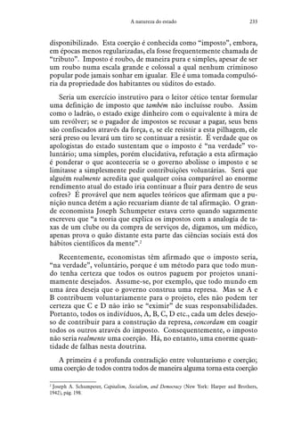233A natureza do estado
disponibilizado. Esta coerção é conhecida como “imposto”, embora,
em épocas menos regularizadas, ela fosse frequentemente chamada de
“tributo”. Imposto é roubo, de maneira pura e simples, apesar de ser
um roubo numa escala grande e colossal a qual nenhum criminoso
popular pode jamais sonhar em igualar. Ele é uma tomada compulsó-
ria da propriedade dos habitantes ou súditos do estado.
Seria um exercício instrutivo para o leitor cético tentar formular
uma definição de imposto que também não incluísse roubo. Assim
como o ladrão, o estado exige dinheiro com o equivalente à mira de
um revólver; se o pagador de impostos se recusar a pagar, seus bens
são confiscados através da força, e, se ele resistir a esta pilhagem, ele
será preso ou levará um tiro se continuar a resistir. É verdade que os
apologistas do estado sustentam que o imposto é “na verdade” vo-
luntário; uma simples, porém elucidativa, refutação a esta afirmação
é ponderar o que aconteceria se o governo abolisse o imposto e se
limitasse a simplesmente pedir contribuições voluntárias. Será que
alguém realmente acredita que qualquer coisa comparável ao enorme
rendimento atual do estado iria continuar a fluir para dentro de seus
cofres? É provável que nem aqueles teóricos que afirmam que a pu-
nição nunca detém a ação recuariam diante de tal afirmação. O gran-
de economista Joseph Schumpeter estava certo quando sagazmente
escreveu que “a teoria que explica os impostos com a analogia de ta-
xas de um clube ou da compra de serviços de, digamos, um médico,
apenas prova o quão distante esta parte das ciências sociais está dos
hábitos científicos da mente”.2
Recentemente, economistas têm afirmado que o imposto seria,
“na verdade”, voluntário, porque é um método para que todo mun-
do tenha certeza que todos os outros paguem por projetos unani-
mamente desejados. Assume-se, por exemplo, que todo mundo em
uma área deseja que o governo construa uma represa. Mas se A e
B contribuem voluntariamente para o projeto, eles não podem ter
certeza que C e D não irão se “eximir” de suas responsabilidades.
Portanto, todos os indivíduos, A, B, C, D etc., cada um deles desejo-
so de contribuir para a construção da represa, concordam em coagir
todos os outros através do imposto. Consequentemente, o imposto
não seria realmente uma coerção. Há, no entanto, uma enorme quan-
tidade de falhas nesta doutrina.
A primeira é a profunda contradição entre voluntarismo e coerção;
uma coerção de todos contra todos de maneira alguma torna esta coerção
2
 Joseph A. Schumpeter, Capitalism, Socialism, and Democracy (New York: Harper and Brothers,
1942), pág. 198.
 