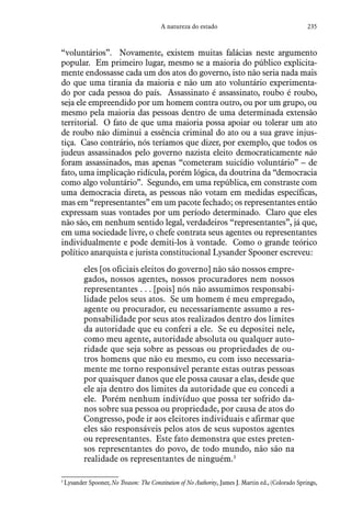 235A natureza do estado
“voluntários”. Novamente, existem muitas falácias neste argumento
popular. Em primeiro lugar, mesmo se a maioria do público explicita-
mente endossasse cada um dos atos do governo, isto não seria nada mais
do que uma tirania da maioria e não um ato voluntário experimenta-
do por cada pessoa do país. Assassinato é assassinato, roubo é roubo,
seja ele empreendido por um homem contra outro, ou por um grupo, ou
mesmo pela maioria das pessoas dentro de uma determinada extensão
territorial. O fato de que uma maioria possa apoiar ou tolerar um ato
de roubo não diminui a essência criminal do ato ou a sua grave injus-
tiça. Caso contrário, nós teríamos que dizer, por exemplo, que todos os
judeus assassinados pelo governo nazista eleito democraticamente não
foram assassinados, mas apenas “cometeram suicídio voluntário” – de
fato, uma implicação ridícula, porém lógica, da doutrina da “democracia
como algo voluntário”. Segundo, em uma república, em constraste com
uma democracia direta, as pessoas não votam em medidas específicas,
mas em “representantes” em um pacote fechado; os representantes então
expressam suas vontades por um período determinado. Claro que eles
não são, em nenhum sentido legal, verdadeiros “representantes”, já que,
em uma sociedade livre, o chefe contrata seus agentes ou representantes
individualmente e pode demiti-los à vontade. Como o grande teórico
político anarquista e jurista constitucional Lysander Spooner escreveu:
eles [os oficiais eleitos do governo] não são nossos empre-
gados, nossos agentes, nossos procuradores nem nossos
representantes . . . [pois] nós não assumimos responsabi-
lidade pelos seus atos. Se um homem é meu empregado,
agente ou procurador, eu necessariamente assumo a res-
ponsabilidade por seus atos realizados dentro dos limites
da autoridade que eu conferi a ele. Se eu depositei nele,
como meu agente, autoridade absoluta ou qualquer auto-
ridade que seja sobre as pessoas ou propriedades de ou-
tros homens que não eu mesmo, eu com isso necessaria-
mente me torno responsável perante estas outras pessoas
por quaisquer danos que ele possa causar a elas, desde que
ele aja dentro dos limites da autoridade que eu concedi a
ele. Porém nenhum indivíduo que possa ter sofrido da-
nos sobre sua pessoa ou propriedade, por causa de atos do
Congresso, pode ir aos eleitores individuais e afirmar que
eles são responsáveis pelos atos de seus supostos agentes
ou representantes. Este fato demonstra que estes preten-
sos representantes do povo, de todo mundo, não são na
realidade os representantes de ninguém.3
3
 Lysander Spooner, No Treason: The Constitution of No Authority, James J. Martin ed., (Colorado Springs,
 