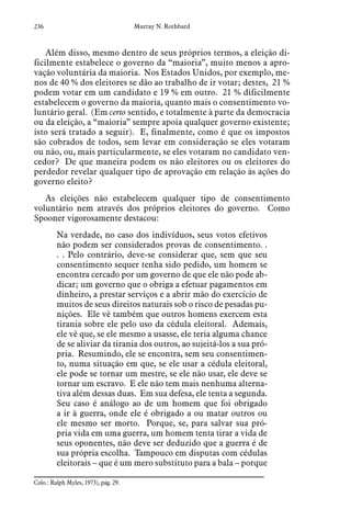 236 Murray N. Rothbard
Além disso, mesmo dentro de seus próprios termos, a eleição di-
ficilmente estabelece o governo da “maioria”, muito menos a apro-
vação voluntária da maioria. Nos Estados Unidos, por exemplo, me-
nos de 40 % dos eleitores se dão ao trabalho de ir votar; destes, 21 %
podem votar em um candidato e 19 % em outro. 21 % dificilmente
estabelecem o governo da maioria, quanto mais o consentimento vo-
luntário geral. (Em certo sentido, e totalmente à parte da democracia
ou da eleição, a “maioria” sempre apoia qualquer governo existente;
isto será tratado a seguir). E, finalmente, como é que os impostos
são cobrados de todos, sem levar em consideração se eles votaram
ou não, ou, mais particularmente, se eles votaram no candidato ven-
cedor? De que maneira podem os não eleitores ou os eleitores do
perdedor revelar qualquer tipo de aprovação em relação às ações do
governo eleito?
As eleições não estabelecem qualquer tipo de consentimento
voluntário nem através dos próprios eleitores do governo. Como
Spooner vigorosamente destacou:
Na verdade, no caso dos indivíduos, seus votos efetivos
não podem ser considerados provas de consentimento. .
. . Pelo contrário, deve-se considerar que, sem que seu
consentimento sequer tenha sido pedido, um homem se
encontra cercado por um governo de que ele não pode ab-
dicar; um governo que o obriga a efetuar pagamentos em
dinheiro, a prestar serviços e a abrir mão do exercício de
muitos de seus direitos naturais sob o risco de pesadas pu-
nições. Ele vê também que outros homens exercem esta
tirania sobre ele pelo uso da cédula eleitoral. Ademais,
ele vê que, se ele mesmo a usasse, ele teria alguma chance
de se aliviar da tirania dos outros, ao sujeitá-los a sua pró-
pria. Resumindo, ele se encontra, sem seu consentimen-
to, numa situação em que, se ele usar a cédula eleitoral,
ele pode se tornar um mestre, se ele não usar, ele deve se
tornar um escravo. E ele não tem mais nenhuma alterna-
tiva além dessas duas. Em sua defesa, ele tenta a segunda.
Seu caso é análogo ao de um homem que foi obrigado
a ir à guerra, onde ele é obrigado a ou matar outros ou
ele mesmo ser morto. Porque, se, para salvar sua pró-
pria vida em uma guerra, um homem tenta tirar a vida de
seus oponentes, não deve ser deduzido que a guerra é de
sua própria escolha. Tampouco em disputas com cédulas
eleitorais – que é um mero substituto para a bala – porque
Colo.: Ralph Myles, 1973), pág. 29.  
 