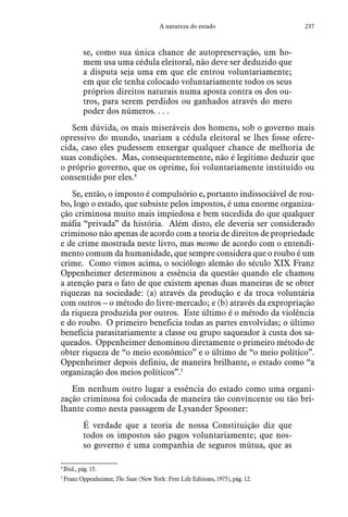 237A natureza do estado
se, como sua única chance de autopreservação, um ho-
mem usa uma cédula eleitoral, não deve ser deduzido que
a disputa seja uma em que ele entrou voluntariamente;
em que ele tenha colocado voluntariamente todos os seus
próprios direitos naturais numa aposta contra os dos ou-
tros, para serem perdidos ou ganhados através do mero
poder dos números. . . .
Sem dúvida, os mais miseráveis dos homens, sob o governo mais
opressivo do mundo, usariam a cédula eleitoral se lhes fosse ofere-
cida, caso eles pudessem enxergar qualquer chance de melhoria de
suas condições. Mas, consequentemente, não é legítimo deduzir que
o próprio governo, que os oprime, foi voluntariamente instituído ou
consentido por eles.4
Se, então, o imposto é compulsório e, portanto indissociável de rou-
bo, logo o estado, que subsiste pelos impostos, é uma enorme organiza-
ção criminosa muito mais impiedosa e bem sucedida do que qualquer
máfia “privada” da história. Além disto, ele deveria ser considerado
criminoso não apenas de acordo com a teoria de direitos de propriedade
e de crime mostrada neste livro, mas mesmo de acordo com o entendi-
mento comum da humanidade, que sempre considera que o roubo é um
crime. Como vimos acima, o sociólogo alemão do século XIX Franz
Oppenheimer determinou a essência da questão quando ele chamou
a atenção para o fato de que existem apenas duas maneiras de se obter
riquezas na sociedade: (a) através da produção e da troca voluntária
com outros – o método do livre-mercado; e (b) através da expropriação
da riqueza produzida por outros. Este último é o método da violência
e do roubo. O primeiro beneficia todas as partes envolvidas; o último
beneficia parasitariamente a classe ou grupo saqueador à custa dos sa-
queados. Oppenheimer denominou diretamente o primeiro método de
obter riqueza de “o meio econômico” e o último de “o meio político”.
Oppenheimer depois definiu, de maneira brilhante, o estado como “a
organização dos meios políticos”.5
Em nenhum outro lugar a essência do estado como uma organi-
zação criminosa foi colocada de maneira tão convincente ou tão bri-
lhante como nesta passagem de Lysander Spooner:
É verdade que a teoria de nossa Constituição diz que
todos os impostos são pagos voluntariamente; que nos-
so governo é uma companhia de seguros mútua, que as
4
 Ibid., pág. 15.
5
 Franz Oppenheimer, The State (New York: Free Life Editions, 1975), pág. 12.
 
