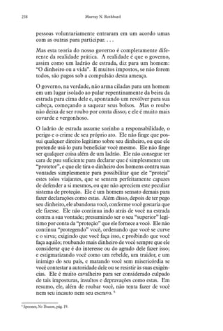 238 Murray N. Rothbard
pessoas voluntariamente entraram em um acordo umas
com as outras para participar. . . .
Mas esta teoria do nosso governo é completamente dife-
rente da realidade prática. A realidade é que o governo,
assim como um ladrão de estrada, diz para um homem:
“O dinheiro ou a vida”. E muitos impostos, se não forem
todos, são pagos sob a compulsão desta ameaça.
O governo, na verdade, não arma ciladas para um homem
em um lugar isolado ao pular repentinamente da beira da
estrada para cima dele e, apontando um revólver para sua
cabeça, começando a saquear seus bolsos. Mas o roubo
não deixa de ser roubo por conta disso; e ele é muito mais
covarde e vergonhoso.
O ladrão de estrada assume sozinho a responsabilidade, o
perigo e o crime de seu próprio ato. Ele não finge que pos-
sui qualquer direito legítimo sobre seu dinheiro, ou que ele
pretende usá-lo para beneficiar você mesmo. Ele não finge
ser qualquer coisa além de um ladrão. Ele não consegue ter
cara de pau suficiente para declarar que é simplesmente um
“protetor”, e que ele tira o dinheiro dos homens contra suas
vontades simplesmente para possibilitar que ele “proteja”
estes tolos viajantes, que se sentem perfeitamente capazes
de defender a si mesmos, ou que não apreciem este peculiar
sistema de proteção. Ele é um homem sensato demais para
fazer declarações como estas. Além disso, depois de ter pego
seu dinheiro, ele abandona você, conforme você gostaria que
ele fizesse. Ele não continua indo atrás de você na estrada
contra a sua vontade; presumindo ser o seu “superior” legí-
timo por conta da “proteção” que ele fornece a você. Ele não
continua “protegendo” você, ordenando que você se curve
e o sirva; exigindo que você faça isso, e proibindo que você
faça aquilo; roubando mais dinheiro de você sempre que ele
considerar que é do interesse ou do agrado dele fazer isso;
e estigmatizando você como um rebelde, um traidor, e um
inimigo do seu país, e matando você sem misericórdia se
você contestar a autoridade dele ou se resistir às suas exigên-
cias. Ele é muito cavalheiro para ser considerado culpado
de tais imposturas, insultos e depravações como estas. Em
resumo, ele, além de roubar você, não tenta fazer de você
nem seu incauto nem seu escravo. 6
6
 Spooner, No Treason, pág. 19.  
 