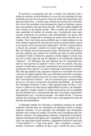 239A natureza do estado
É instrutivo se perguntar por que o estado, em contraste com o
ladrão de estrada, invariavelmente se cerca de uma ideologia de legi-
timidade, por que ele tem que se viciar em todas estas hipocrisias que
Spooner descreveu. A razão é que o ladrão de estrada não é um mem-
bro visível da sociedade, nem permanente, legal ou legítimo, quanto
mais um membro com um status elevado. Ele está sempre fugindo de
suas vítimas ou do próprio estado. Mas o estado, em contraste com
uma quadrilha de ladrões de estrada, não é considerado uma orga-
nização criminosa; ao contrário, seus subordinados, em quase toda
parte, têm lhe assegurado as posições de status mais elevados da so-
ciedade. Este é um status que possibilita que o estado alimente-se de
suas vítimas enquanto faz com que pelo menos a maioria delas o apoie
ou ao menos aceite este processo explorador. De fato, é precisamente
a função dos asseclas e aliados do estado explicar ao público que o
Rei, na verdade, tem um belo guarda-roupa. Resumindo, os ideólogos
têm que explicar que, embora ser roubado por uma ou mais pessoas
ou grupos é ruim e criminoso, quando o estado engaja-se nestes atos,
isto não é roubo, mas sim um ato legítimo e até santificado chamado
“imposto”. Os ideólogos têm que explicar que ser assassinado por
uma ou mais pessoas ou grupos é ruim e deve ser punido, mas que,
quando o estado mata, isto não é assassinato, mas sim um ato exaltado
conhecido como “guerra” ou como “repressão a subvenções internas”.
Eles têm que explicar que, enquanto sequestro e escravidão são ruins
e devem ser ilegais quando feitos por indivíduos privados ou grupos,
quando o estado comete estes atos, isto não é sequestro ou escravidão,
mas “recrutamento militar” – um ato necessário para a prosperidade
do povo e até para os requisitos da própria moralidade. As funções
dos ideólogos estatistas é tecer o falso guarda-roupa do Rei, é con-
vencer o público de uma maciça duplicidade de pesos e de medidas:
que, quando o estado comete os crimes mais graves, ele na realidade
não está fazendo isso, e sim fazendo algo que é necessário, apropriado,
fundamental e até – em épocas antigas – de ordem divina. O sucesso
milenar dos ideólogos do estado talvez seja a mais gigantesca farsa da
história da humanidade.
A ideologia sempre foi vital para a existência contínua do estado,
conforme atestado pelo uso sistemático de ideologia desde os antigos
impérios orientais. O teor específico das ideologias tem obviamente
mudado com o passar do tempo, de acordo com as mudanças das con-
dições e culturas. Nos despotismos orientais, o imperador era frequen-
temente sustentado pela Igreja sob o argumento de ele próprio ser di-
vino; em nossa época mais profana, o argumento inclina-se mais para
“o bem público” e o “bem estar geral”. Mas o propósito é sempre o
mesmo: convencer o público de que o que o estado faz não é, como
 