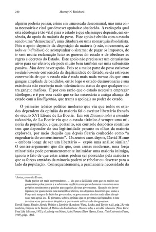 240 Murray N. Rothbard
alguém poderia pensar, crime em uma escala descomunal, mas uma coi-
sa necessária e vital que deve ser apoiada e obedecida. A razão pela qual
esta ideologia é tão vital para o estado é que ele sempre depende, em es-
sência, do apoio da maioria do povo. Este apoio é obtido com o estado
sendo uma “democracia”, uma ditadura ou uma monarquia absolutista.
Pois o apoio depende da disposição da maioria (e não, novamente, de
todos os indivíduos) de acompanhar o sistema: de pagar os impostos, de
ir sem muita reclamação lutar as guerras do estado e de obedecer as
regras e decretos do Estado. Este apoio não precisa ser um entusiasmo
ativo para ser efetivo; ele pode muito bem também ser uma submissão
passiva. Mas deve haver apoio. Pois se a maior parte do povo estivesse
verdadeiramente convencida da ilegitimidade do Estado, se ela estivesse
convencida de que o estado não é nada mais nada menos do que uma
gangue ampliada de bandidos, então logo o estado desmoronaria e sua
existência não receberia mais tolerância ou status do que qualquer ou-
tra gangue mafiosa. É por essa razão que o estado necessita empregar
ideólogos; e é por essa razão que se faz necessária a antiga aliança do
estado com a Intelligentsia, que trama a apologia ao poder do estado.
O primeiro teórico político moderno que viu que todos os esta-
dos dependem da opinião da maioria foi o escritor libertário francês
do século XVI Etiene de La Boetie. Em seu Discurso sobre a servidão
voluntária, de La Boetie viu que o estado tirânico é sempre uma mi-
noria da população, e que, portanto, seu controle despótico contínuo
tem que depender de sua legitimidade perante os olhos da maioria
explorada, por meio daquilo que depois ficaria conhecido como “a
engenharia do consentimento”. Duzentos anos depois, David Hume
– embora longe de ser um libertário –  expôs uma análise similar.7
O contra-argumento que diz que, com armas modernas, uma força
minoritária pode permanentemente intimidar uma maioria inimiga,
ignora o fato de que estas armas podem ser possuídas pela maioria e
que as forças armadas da minoria podem se rebelar ou desertar para o
lado da população. Consequentemente, a permanente necessidade da
7
 Assim, como diz Hume:
Nada parece ser mais surpreendente . . . do que a facilidade com que os muitos são
governados pelos poucos e a submissão implícita com que os homens renunciam seus
próprios sentimentos e paixões para aqueles de seus governantes. Quando nós inves-
tigamos por quais meios esta maravilha é efetiva, nós devemos descobrir que, como a
Força está sempre do lado dos governados, os governantes não têm nada além da opi-
nião para apoiá-los. É, portanto, sobre a opinião que os governos são baseados; e esta
máxima serve para o mais despótico e para o mais militarizado dos governos.
David Hume, Ensaios Morais, Políticos e Literários (London: Ward, Locke, and Taylor, n.d.), pág. 23; veja
também, Etienne de la Boetie, A Política da desobediência: Discurso sobre a servidão voluntária (New York:
Free Life Editions, 1975); e Ludwig von Mises, Ação Humana (New Haven, Conn.: Yale University Press,
1949), págs. 188ff.
 