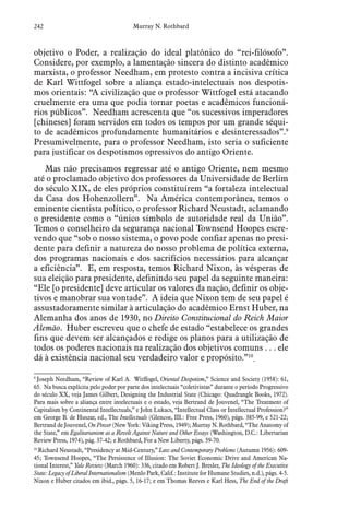 242 Murray N. Rothbard
objetivo o Poder, a realização do ideal platônico do “rei-filósofo”.
Considere, por exemplo, a lamentação sincera do distinto acadêmico
marxista, o professor Needham, em protesto contra a incisiva crítica
de Karl Wittfogel sobre a aliança estado-intelectuais nos despotis-
mos orientais: “A civilização que o professor Wittfogel está atacando
cruelmente era uma que podia tornar poetas e acadêmicos funcioná-
rios públicos”. Needham acrescenta que “os sucessivos imperadores
[chineses] foram servidos em todos os tempos por um grande séqui-
to de acadêmicos profundamente humanitários e desinteressados”.9
Presumivelmente, para o professor Needham, isto seria o suficiente
para justificar os despotismos opressivos do antigo Oriente.
Mas não precisamos regressar até o antigo Oriente, nem mesmo
até o proclamado objetivo dos professores da Universidade de Berlim
do século XIX, de eles próprios constituírem “a fortaleza intelectual
da Casa dos Hohenzollern”. Na América contemporânea, temos o
eminente cientista político, o professor Richard Neustadt, aclamando
o presidente como o “único símbolo de autoridade real da União”.
Temos o conselheiro da segurança nacional Townsend Hoopes escre-
vendo que “sob o nosso sistema, o povo pode confiar apenas no presi-
dente para definir a natureza do nosso problema de política externa,
dos programas nacionais e dos sacrifícios necessários para alcançar
a eficiência”. E, em resposta, temos Richard Nixon, às vésperas de
sua eleição para presidente, definindo seu papel da seguinte maneira:
“Ele [o presidente] deve articular os valores da nação, definir os obje-
tivos e manobrar sua vontade”. A ideia que Nixon tem de seu papel é
assustadoramente similar à articulação do acadêmico Ernst Huber, na
Alemanha dos anos de 1930, no Direito Constitucional do Reich Maior
Alemão. Huber escreveu que o chefe de estado “estabelece os grandes
fins que devem ser alcançados e redige os planos para a utilização de
todos os poderes nacionais na realização dos objetivos comuns . . . ele
dá à existência nacional seu verdadeiro valor e propósito.”10
9
 Joseph Needham, “Review of Karl A. Witffogel, Oriental Despotism,” Science and Society (1958): 61,
65. Na busca explícita pelo poder por parte dos intelectuais “coletivistas” durante o período Progressivo
do século XX, veja James Gilbert, Designing the Industrial State (Chicago: Quadrangle Books, 1972).
Para mais sobre a aliança entre intelectuais e o estado, veja Bertrand de Jouvenel, “The Treatment of
Capitalism by Continental Intellectuals,” e John Lukacs, “Intellectual Class or Intellectual Profession?”
em George B. de Huszar, ed., The Intellectuals (Glencoe, III.: Free Press, 1960), págs. 385-99, e 521-22;
Bertrand de Jouvenel, On Power (New York: Viking Press, 1949); Murray N. Rothbard, “The Anatomy of
the State,” em Egalitarianism as a Revolt Against Nature and Other Essays (Washington, D.C.: Libertarian
Review Press, 1974), pág. 37-42; e Rothbard, For a New Liberty, págs. 59-70.
10
 Richard Neustadt, “Presidency at Mid-Century,” Law and Contemporary Problems (Autumn 1956): 609-
45; Townsend Hoopes, “The Persistence of Illusion: The Soviet Economic Drive and American Na-
tional Interest,” Yale Review (March 1960): 336, citado em Robert J. Bresler, The Ideology of the Executive
State: Legacy of Liberal Internationalism (Menlo Park, Calif.: Institute for Humane Studies, n.d.), págs. 4-5.
Nixon e Huber citados em ibid., págs. 5, 16-17; e em Thomas Reeves e Karl Hess, The End of the Draft
 
