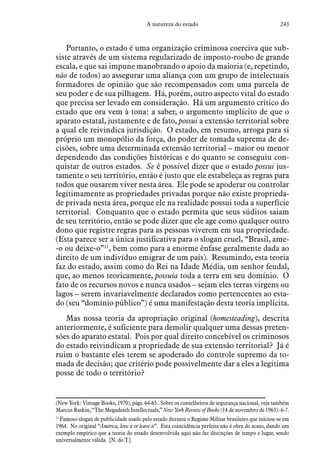243A natureza do estado
Portanto, o estado é uma organização criminosa coerciva que sub-
siste através de um sistema regularizado de imposto-roubo de grande
escala, e que sai impune manobrando o apoio da maioria (e, repetindo,
não de todos) ao assegurar uma aliança com um grupo de intelectuais
formadores de opinião que são recompensados com uma parcela de
seu poder e de sua pilhagem. Há, porém, outro aspecto vital do estado
que precisa ser levado em consideração. Há um argumento crítico do
estado que ora vem à tona: a saber, o argumento implícito de que o
aparato estatal, justamente e de fato, possui a extensão territorial sobre
a qual ele reivindica jurisdição. O estado, em resumo, arroga para si
próprio um monopólio da força, do poder de tomada suprema de de-
cisões, sobre uma determinada extensão territorial – maior ou menor
dependendo das condições históricas e do quanto se conseguiu con-
quistar de outros estados. Se é possível dizer que o estado possui jus-
tamente o seu território, então é justo que ele estabeleça as regras para
todos que ousarem viver nesta área. Ele pode se apoderar ou controlar
legitimamente as propriedades privadas porque não existe proprieda-
de privada nesta área, porque ele na realidade possui toda a superfície
territorial. Conquanto que o estado permita que seus súditos saiam
de seu território, então se pode dizer que ele age como qualquer outro
dono que registre regras para as pessoas viverem em sua propriedade.
(Esta parece ser a única justificativa para o slogan cruel, “Brasil, ame-
-o ou deixe-o”11
, bem como para a enorme ênfase geralmente dada ao
direito de um indivíduo emigrar de um país). Resumindo, esta teoria
faz do estado, assim como do Rei na Idade Média, um senhor feudal,
que, ao menos teoricamente, possuía toda a terra em seu domínio. O
fato de os recursos novos e nunca usados – sejam eles terras virgens ou
lagos – serem invariavelmente declarados como pertencentes ao esta-
do (seu “domínio público”) é uma manifestação desta teoria implícita.
Mas nossa teoria da apropriação original (homesteading), descrita
anteriormente, é suficiente para demolir qualquer uma dessas preten-
sões do aparato estatal. Pois por qual direito concebível os criminosos
do estado reivindicam a propriedade de sua extensão territorial? Já é
ruim o bastante eles terem se apoderado do controle supremo da to-
mada de decisão; que critério pode possivelmente dar a eles a legítima
posse de todo o território?
(New York: Vintage Books, 1970), págs. 64-65. Sobre os conselheiros de segurança nacional, veja também
Marcus Raskin, “The Megadeath Intellectuals,” New York Review of Books (14 de novembro de 1963): 6-7.
11
 Famoso slogan de publicidade usado pelo estado durante o Regime Militar brasileiro que iniciou-se em
1964. No original “América, love it or leave it”. Esta coincidência perfeita não é obra do acaso, dando um
exemplo empírico que a teoria do estado desenvolvida aqui não faz distinções de tempo e lugar, sendo
universalmente válida. [N. do T.]
 