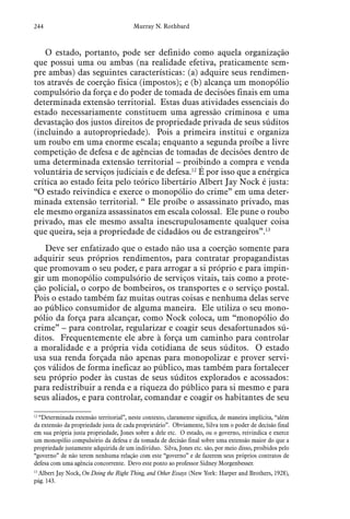 244 Murray N. Rothbard
O estado, portanto, pode ser definido como aquela organização
que possui uma ou ambas (na realidade efetiva, praticamente sem-
pre ambas) das seguintes características: (a) adquire seus rendimen-
tos através de coerção física (impostos); e (b) alcança um monopólio
compulsório da força e do poder de tomada de decisões finais em uma
determinada extensão territorial. Estas duas atividades essenciais do
estado necessariamente constituem uma agressão criminosa e uma
devastação dos justos direitos de propriedade privada de seus súditos
(incluindo a autopropriedade). Pois a primeira institui e organiza
um roubo em uma enorme escala; enquanto a segunda proíbe a livre
competição de defesa e de agências de tomadas de decisões dentro de
uma determinada extensão territorial – proibindo a compra e venda
voluntária de serviços judiciais e de defesa.12
É por isso que a enérgica
crítica ao estado feita pelo teórico libertário Albert Jay Nock é justa:
“O estado reivindica e exerce o monopólio do crime” em uma deter-
minada extensão territorial. “ Ele proíbe o assassinato privado, mas
ele mesmo organiza assassinatos em escala colossal. Ele pune o roubo
privado, mas ele mesmo assalta inescrupulosamente qualquer coisa
que queira, seja a propriedade de cidadãos ou de estrangeiros”.13
Deve ser enfatizado que o estado não usa a coerção somente para
adquirir seus próprios rendimentos, para contratar propagandistas
que promovam o seu poder, e para arrogar a si próprio e para impin-
gir um monopólio compulsório de serviços vitais, tais como a prote-
ção policial, o corpo de bombeiros, os transportes e o serviço postal.
Pois o estado também faz muitas outras coisas e nenhuma delas serve
ao público consumidor de alguma maneira. Ele utiliza o seu mono-
pólio da força para alcançar, como Nock coloca, um “monopólio do
crime” – para controlar, regularizar e coagir seus desafortunados sú-
ditos. Frequentemente ele abre à força um caminho para controlar
a moralidade e a própria vida cotidiana de seus súditos. O estado
usa sua renda forçada não apenas para monopolizar e prover servi-
ços válidos de forma ineficaz ao público, mas também para fortalecer
seu próprio poder às custas de seus súditos explorados e acossados:
para redistribuir a renda e a riqueza do público para si mesmo e para
seus aliados, e para controlar, comandar e coagir os habitantes de seu
12
 “Determinada extensão territorial”, neste contexto, claramente significa, de maneira implícita, “além
da extensão da propriedade justa de cada proprietário”. Obviamente, Silva tem o poder de decisão final
em sua própria justa propriedade, Jones sobre a dele etc. O estado, ou o governo, reivindica e exerce
um monopólio compulsório da defesa e da tomada de decisão final sobre uma extensão maior do que a
propriedade justamente adquirida de um indivíduo. Silva, Jones etc. são, por meio disso, proibidos pelo
“governo” de não terem nenhuma relação com este “governo” e de fazerem seus próprios contratos de
defesa com uma agência concorrente. Devo este ponto ao professor Sidney Morgenbesser.
13
 Albert Jay Nock, On Doing the Right Thing, and Other Essays (New York: Harper and Brothers, 1928),
pág. 143.
 
