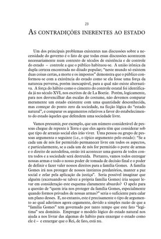23
As contradições inerentes ao estado
Um dos principais problemas existentes nas discussões sobre a ne-
cessidade do governo é o fato de que todas essas discussões acontecem
necessariamente num contexto de séculos de existência e de controle
do estado – controle a que o público habituou-se. A união irônica da
dupla certeza encontrada no ditado popular; “neste mundo só existem
duas coisas certas, a morte e os impostos” demonstra que o público con-
formou-se com a existência do estado como se ela fosse uma força da
natureza perversa, porém inescapável, para a qual não existe alternati-
va. A força do hábito como o cimento do controle estatal foi identifica-
da já no século XVI, nos escritos de de La Boetie. Porém, logicamente,
para nos desvencilhar das escalas do costume, não devemos comparar
meramente um estado existente com uma quantidade desconhecida,
mas começar do ponto zero da sociedade, na ficção lógica do “estado
natural”, e comparar os argumentos relativos a favor do estabelecimen-
to do estado àqueles que defendem uma sociedade livre.
Vamos presumir, por exemplo, que um número considerável de pes-
soas chegue de repente à Terra e que eles agora têm que considerar sob
que tipo de arranjo social eles irão viver. Uma pessoa ou grupo de pes-
soas argumenta o seguinte (i.e., o típico argumento pelo estado): “Se a
cada um de nós for permitido permanecer livre em todos os aspectos,
e particularmente, se a cada um de nós for permitido o porte de armas
e o direito de autodefesa, então irá acontecer uma guerra de todos con-
tra todos e a sociedade será destruída. Portanto, vamos todos entregar
nossas armas e todo o nosso poder de tomada de decisão final e o poder
de definir e fazer valer nossos direitos para a família Gomes. A família
Gomes irá nos proteger de nossos instintos predatórios, manter a paz
social e zelar pela aplicação da justiça”. Seria possível imaginar que
alguém (excetuando-se talvez a própria família Gomes) iria sequer le-
var em consideração este esquema claramente absurdo? O apelo para
a questão de “quem iria nos proteger da família Gomes, especialmente
quando formos privados de nossas armas?” seria o suficiente para calar
um plano desses. E, no entanto, este é precisamente o tipo de argumen-
to ao qual aderimos agora cegamente, devido a simples razão de que a
“família Gomes” tem governado por tanto tempo que este fato “legi-
tima” seu domínio. Empregar o modelo lógico do estado natural nos
ajuda a nos livrar das algemas do hábito para enxergar o estado como
ele é – e enxergar que o Rei, de fato, está nu.
 