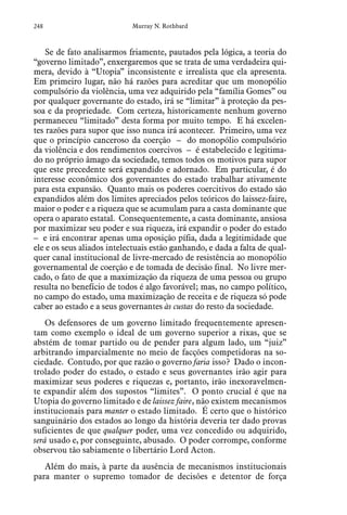 248 Murray N. Rothbard
Se de fato analisarmos friamente, pautados pela lógica, a teoria do
“governo limitado”, enxergaremos que se trata de uma verdadeira qui-
mera, devido à “Utopia” inconsistente e irrealista que ela apresenta.
Em primeiro lugar, não há razões para acreditar que um monopólio
compulsório da violência, uma vez adquirido pela “família Gomes” ou
por qualquer governante do estado, irá se “limitar” à proteção da pes-
soa e da propriedade. Com certeza, historicamente nenhum governo
permaneceu “limitado” desta forma por muito tempo. E há excelen-
tes razões para supor que isso nunca irá acontecer. Primeiro, uma vez
que o princípio canceroso da coerção – do monopólio compulsório
da violência e dos rendimentos coercivos – é estabelecido e legitima-
do no próprio âmago da sociedade, temos todos os motivos para supor
que este precedente será expandido e adornado. Em particular, é do
interesse econômico dos governantes do estado trabalhar ativamente
para esta expansão. Quanto mais os poderes coercitivos do estado são
expandidos além dos limites apreciados pelos teóricos do laissez-faire,
maior o poder e a riqueza que se acumulam para a casta dominante que
opera o aparato estatal. Consequentemente, a casta dominante, ansiosa
por maximizar seu poder e sua riqueza, irá expandir o poder do estado
– e irá encontrar apenas uma oposição pífia, dada a legitimidade que
ele e os seus aliados intelectuais estão ganhando, e dada a falta de qual-
quer canal institucional de livre-mercado de resistência ao monopólio
governamental de coerção e de tomada de decisão final. No livre mer-
cado, o fato de que a maximização da riqueza de uma pessoa ou grupo
resulta no benefício de todos é algo favorável; mas, no campo político,
no campo do estado, uma maximização de receita e de riqueza só pode
caber ao estado e a seus governantes às custas do resto da sociedade.
Os defensores de um governo limitado frequentemente apresen-
tam como exemplo o ideal de um governo superior a rixas, que se
abstém de tomar partido ou de pender para algum lado, um “juiz”
arbitrando imparcialmente no meio de facções competidoras na so-
ciedade. Contudo, por que razão o governo faria isso? Dado o incon-
trolado poder do estado, o estado e seus governantes irão agir para
maximizar seus poderes e riquezas e, portanto, irão inexoravelmen-
te expandir além dos supostos “limites”. O ponto crucial é que na
Utopia do governo limitado e de laissez faire, não existem mecanismos
institucionais para manter o estado limitado. É certo que o histórico
sanguinário dos estados ao longo da história deveria ter dado provas
suficientes de que qualquer poder, uma vez concedido ou adquirido,
será usado e, por conseguinte, abusado. O poder corrompe, conforme
observou tão sabiamente o libertário Lord Acton.
Além do mais, à parte da ausência de mecanismos institucionais
para manter o supremo tomador de decisões e detentor de força
 
