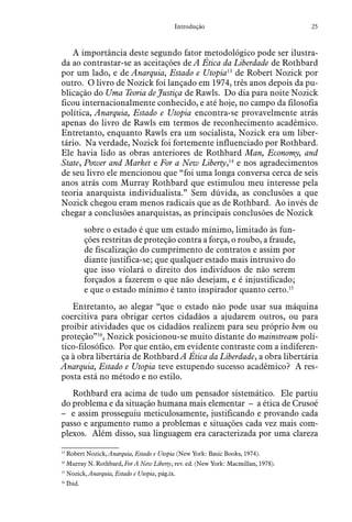 25Introdução
A importância deste segundo fator metodológico pode ser ilustra-
da ao contrastar-se as aceitações de A Ética da Liberdade de Rothbard
por um lado, e de Anarquia, Estado e Utopia13
de Robert Nozick por
outro. O livro de Nozick foi lançado em 1974, três anos depois da pu-
blicação do Uma Teoria de Justiça de Rawls. Do dia para noite Nozick
ficou internacionalmente conhecido, e até hoje, no campo da filosofia
política, Anarquia, Estado e Utopia encontra-se provavelmente atrás
apenas do livro de Rawls em termos de reconhecimento acadêmico.
Entretanto, enquanto Rawls era um socialista, Nozick era um liber-
tário. Na verdade, Nozick foi fortemente influenciado por Rothbard.
Ele havia lido as obras anteriores de Rothbard Man, Economy, and
State, Power and Market e For a New Liberty,14
e nos agradecimentos
de seu livro ele mencionou que “foi uma longa conversa cerca de seis
anos atrás com Murray Rothbard que estimulou meu interesse pela
teoria anarquista individualista.” Sem dúvida, as conclusões a que
Nozick chegou eram menos radicais que as de Rothbard. Ao invés de
chegar a conclusões anarquistas, as principais conclusões de Nozick
sobre o estado é que um estado mínimo, limitado às fun-
ções restritas de proteção contra a força, o roubo, a fraude,
de fiscalização do cumprimento de contratos e assim por
diante justifica-se; que qualquer estado mais intrusivo do
que isso violará o direito dos indivíduos de não serem
forçados a fazerem o que não desejam, e é injustificado;
e que o estado mínimo é tanto inspirador quanto certo.15
Entretanto, ao alegar “que o estado não pode usar sua máquina
coercitiva para obrigar certos cidadãos a ajudarem outros, ou para
proibir atividades que os cidadãos realizem para seu próprio bem ou
proteção”16
, Nozick posicionou-se muito distante do mainstream polí-
tico-filosófico. Por que então, em evidente contraste com a indiferen-
ça à obra libertária de Rothbard A Ética da Liberdade, a obra libertária
Anarquia, Estado e Utopia teve estupendo sucesso acadêmico? A res-
posta está no método e no estilo.
Rothbard era acima de tudo um pensador sistemático. Ele partiu
do problema e da situação humana mais elementar – a ética de Crusoé
– e assim prosseguiu meticulosamente, justificando e provando cada
passo e argumento rumo a problemas e situações cada vez mais com-
plexos. Além disso, sua linguagem era caracterizada por uma clareza
13
  Robert Nozick, Anarquia, Estado e Utopia (New York: Basic Books, 1974).
14
  Murray N. Rothbard, For A New Liberty, rev. ed. (New York: Macmillan, 1978).
15
  Nozick, Anarquia, Estado e Utopia, pág.ix.
16
  Ibid.
 